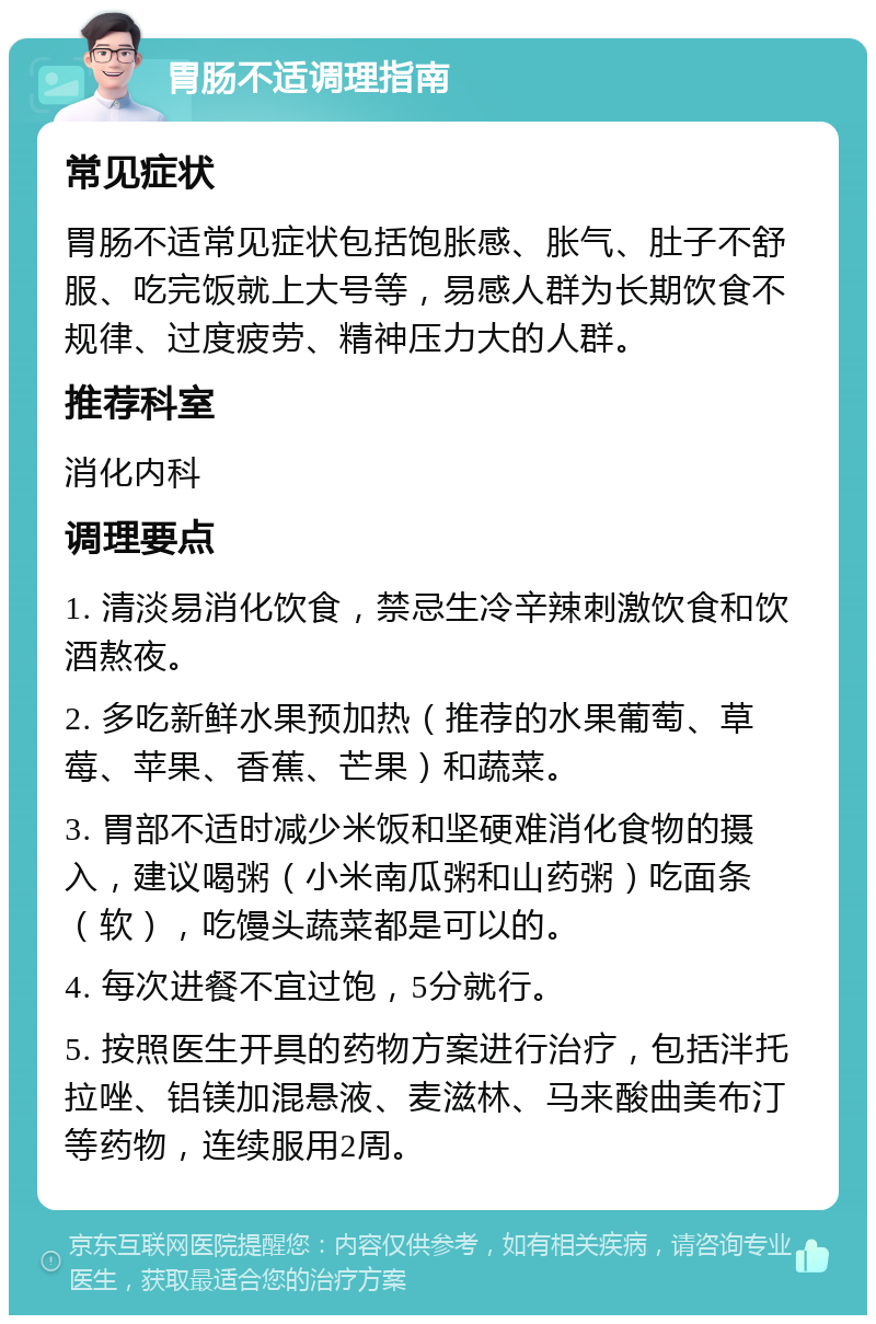 胃肠不适调理指南 常见症状 胃肠不适常见症状包括饱胀感、胀气、肚子不舒服、吃完饭就上大号等，易感人群为长期饮食不规律、过度疲劳、精神压力大的人群。 推荐科室 消化内科 调理要点 1. 清淡易消化饮食，禁忌生冷辛辣刺激饮食和饮酒熬夜。 2. 多吃新鲜水果预加热（推荐的水果葡萄、草莓、苹果、香蕉、芒果）和蔬菜。 3. 胃部不适时减少米饭和坚硬难消化食物的摄入，建议喝粥（小米南瓜粥和山药粥）吃面条（软），吃馒头蔬菜都是可以的。 4. 每次进餐不宜过饱，5分就行。 5. 按照医生开具的药物方案进行治疗，包括泮托拉唑、铝镁加混悬液、麦滋林、马来酸曲美布汀等药物，连续服用2周。