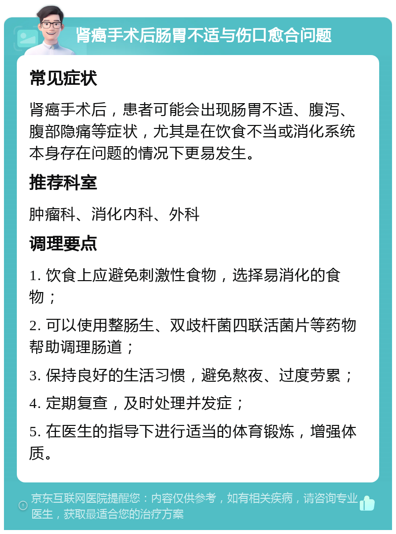 肾癌手术后肠胃不适与伤口愈合问题 常见症状 肾癌手术后，患者可能会出现肠胃不适、腹泻、腹部隐痛等症状，尤其是在饮食不当或消化系统本身存在问题的情况下更易发生。 推荐科室 肿瘤科、消化内科、外科 调理要点 1. 饮食上应避免刺激性食物，选择易消化的食物； 2. 可以使用整肠生、双歧杆菌四联活菌片等药物帮助调理肠道； 3. 保持良好的生活习惯，避免熬夜、过度劳累； 4. 定期复查，及时处理并发症； 5. 在医生的指导下进行适当的体育锻炼，增强体质。