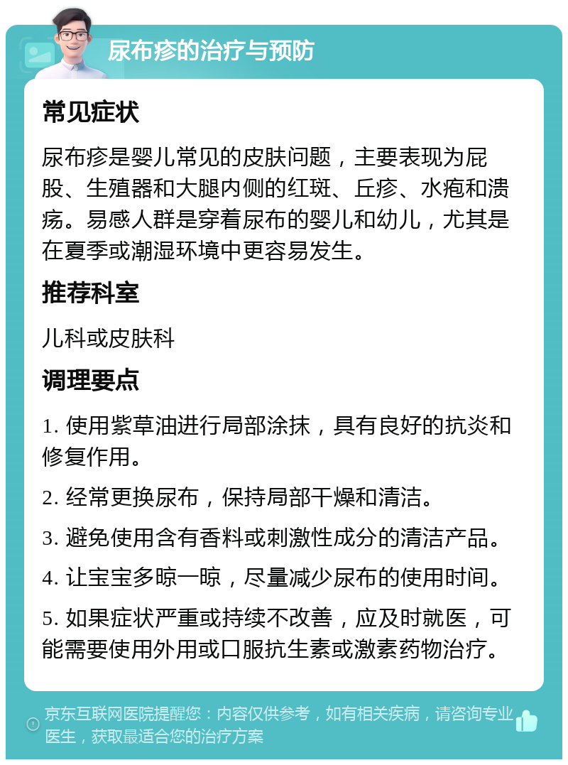 尿布疹的治疗与预防 常见症状 尿布疹是婴儿常见的皮肤问题，主要表现为屁股、生殖器和大腿内侧的红斑、丘疹、水疱和溃疡。易感人群是穿着尿布的婴儿和幼儿，尤其是在夏季或潮湿环境中更容易发生。 推荐科室 儿科或皮肤科 调理要点 1. 使用紫草油进行局部涂抹，具有良好的抗炎和修复作用。 2. 经常更换尿布，保持局部干燥和清洁。 3. 避免使用含有香料或刺激性成分的清洁产品。 4. 让宝宝多晾一晾，尽量减少尿布的使用时间。 5. 如果症状严重或持续不改善，应及时就医，可能需要使用外用或口服抗生素或激素药物治疗。