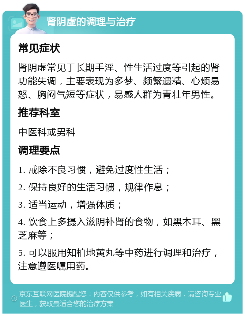 肾阴虚的调理与治疗 常见症状 肾阴虚常见于长期手淫、性生活过度等引起的肾功能失调，主要表现为多梦、频繁遗精、心烦易怒、胸闷气短等症状，易感人群为青壮年男性。 推荐科室 中医科或男科 调理要点 1. 戒除不良习惯，避免过度性生活； 2. 保持良好的生活习惯，规律作息； 3. 适当运动，增强体质； 4. 饮食上多摄入滋阴补肾的食物，如黑木耳、黑芝麻等； 5. 可以服用知柏地黄丸等中药进行调理和治疗，注意遵医嘱用药。