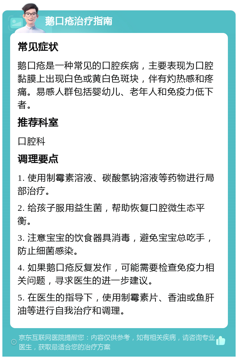 鹅口疮治疗指南 常见症状 鹅口疮是一种常见的口腔疾病，主要表现为口腔黏膜上出现白色或黄白色斑块，伴有灼热感和疼痛。易感人群包括婴幼儿、老年人和免疫力低下者。 推荐科室 口腔科 调理要点 1. 使用制霉素溶液、碳酸氢钠溶液等药物进行局部治疗。 2. 给孩子服用益生菌，帮助恢复口腔微生态平衡。 3. 注意宝宝的饮食器具消毒，避免宝宝总吃手，防止细菌感染。 4. 如果鹅口疮反复发作，可能需要检查免疫力相关问题，寻求医生的进一步建议。 5. 在医生的指导下，使用制霉素片、香油或鱼肝油等进行自我治疗和调理。