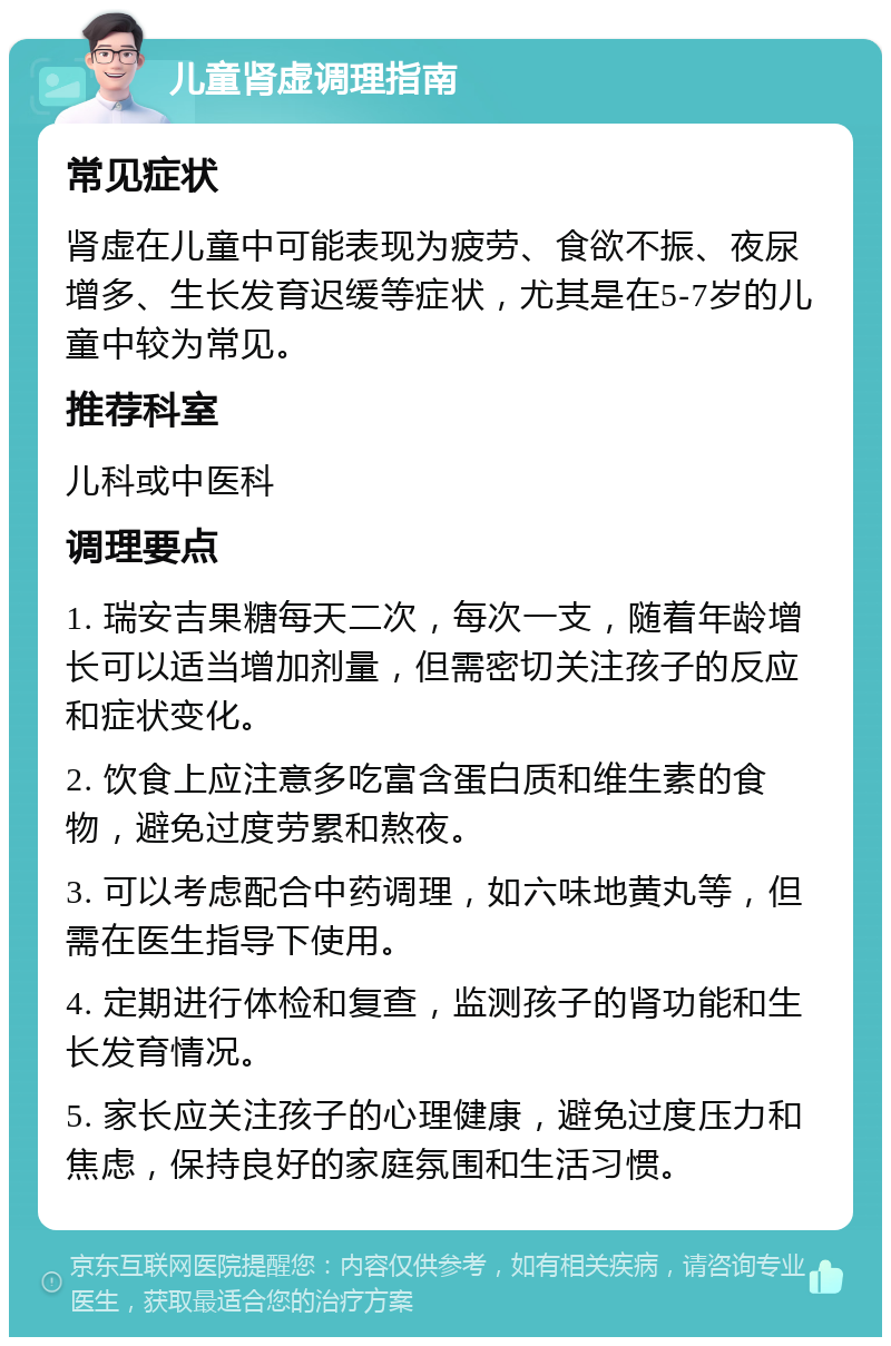 儿童肾虚调理指南 常见症状 肾虚在儿童中可能表现为疲劳、食欲不振、夜尿增多、生长发育迟缓等症状，尤其是在5-7岁的儿童中较为常见。 推荐科室 儿科或中医科 调理要点 1. 瑞安吉果糖每天二次，每次一支，随着年龄增长可以适当增加剂量，但需密切关注孩子的反应和症状变化。 2. 饮食上应注意多吃富含蛋白质和维生素的食物，避免过度劳累和熬夜。 3. 可以考虑配合中药调理，如六味地黄丸等，但需在医生指导下使用。 4. 定期进行体检和复查，监测孩子的肾功能和生长发育情况。 5. 家长应关注孩子的心理健康，避免过度压力和焦虑，保持良好的家庭氛围和生活习惯。