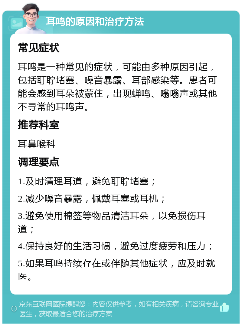 耳鸣的原因和治疗方法 常见症状 耳鸣是一种常见的症状，可能由多种原因引起，包括耵聍堵塞、噪音暴露、耳部感染等。患者可能会感到耳朵被蒙住，出现蝉鸣、嗡嗡声或其他不寻常的耳鸣声。 推荐科室 耳鼻喉科 调理要点 1.及时清理耳道，避免耵聍堵塞； 2.减少噪音暴露，佩戴耳塞或耳机； 3.避免使用棉签等物品清洁耳朵，以免损伤耳道； 4.保持良好的生活习惯，避免过度疲劳和压力； 5.如果耳鸣持续存在或伴随其他症状，应及时就医。