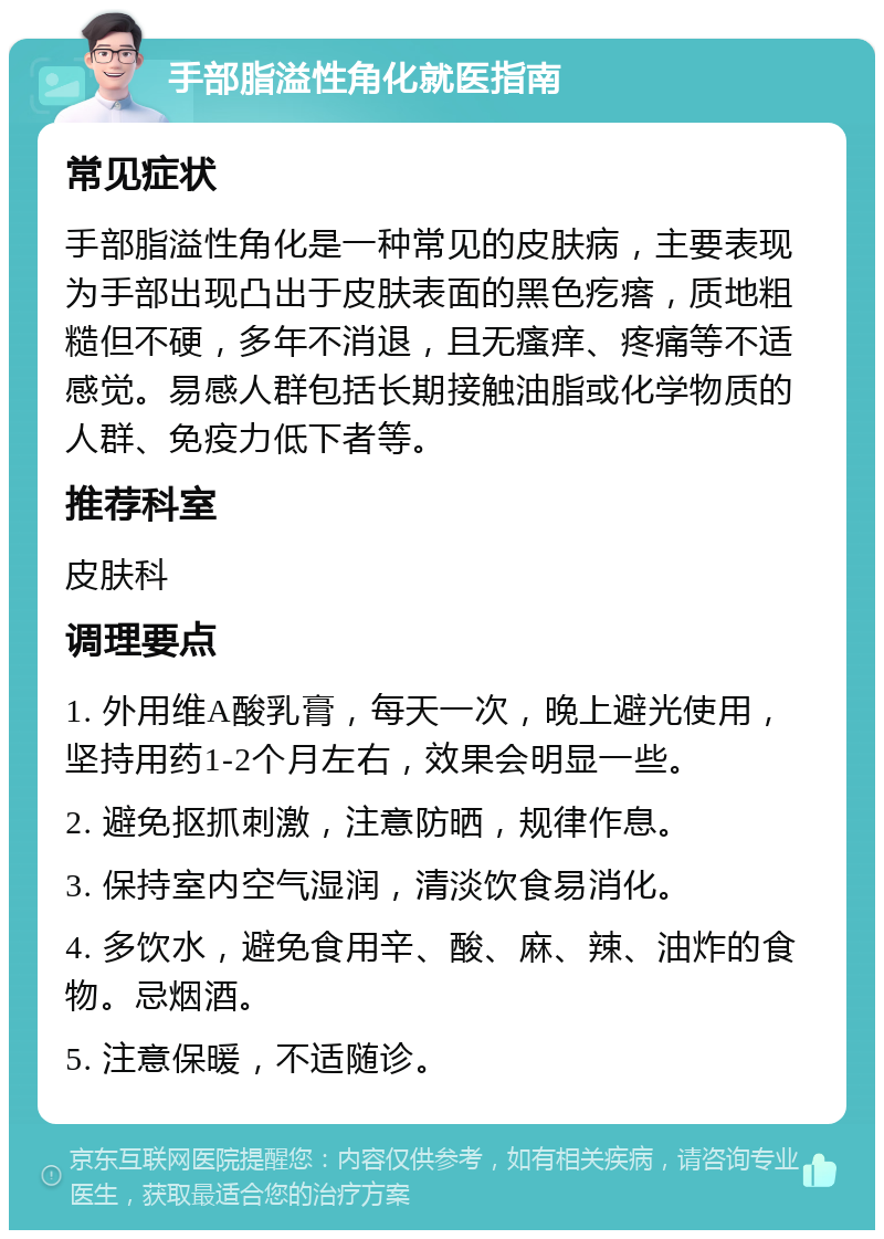 手部脂溢性角化就医指南 常见症状 手部脂溢性角化是一种常见的皮肤病，主要表现为手部出现凸出于皮肤表面的黑色疙瘩，质地粗糙但不硬，多年不消退，且无瘙痒、疼痛等不适感觉。易感人群包括长期接触油脂或化学物质的人群、免疫力低下者等。 推荐科室 皮肤科 调理要点 1. 外用维A酸乳膏，每天一次，晚上避光使用，坚持用药1-2个月左右，效果会明显一些。 2. 避免抠抓刺激，注意防晒，规律作息。 3. 保持室内空气湿润，清淡饮食易消化。 4. 多饮水，避免食用辛、酸、麻、辣、油炸的食物。忌烟酒。 5. 注意保暖，不适随诊。