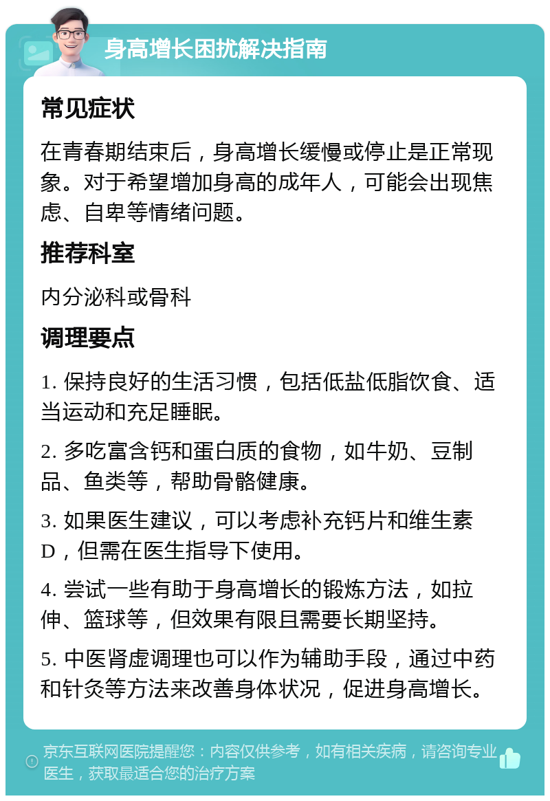 身高增长困扰解决指南 常见症状 在青春期结束后，身高增长缓慢或停止是正常现象。对于希望增加身高的成年人，可能会出现焦虑、自卑等情绪问题。 推荐科室 内分泌科或骨科 调理要点 1. 保持良好的生活习惯，包括低盐低脂饮食、适当运动和充足睡眠。 2. 多吃富含钙和蛋白质的食物，如牛奶、豆制品、鱼类等，帮助骨骼健康。 3. 如果医生建议，可以考虑补充钙片和维生素D，但需在医生指导下使用。 4. 尝试一些有助于身高增长的锻炼方法，如拉伸、篮球等，但效果有限且需要长期坚持。 5. 中医肾虚调理也可以作为辅助手段，通过中药和针灸等方法来改善身体状况，促进身高增长。