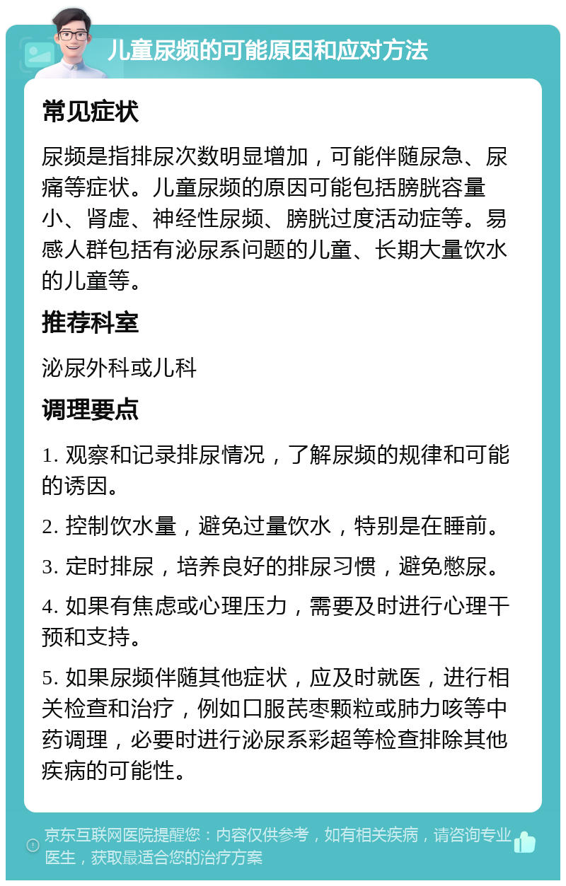 儿童尿频的可能原因和应对方法 常见症状 尿频是指排尿次数明显增加，可能伴随尿急、尿痛等症状。儿童尿频的原因可能包括膀胱容量小、肾虚、神经性尿频、膀胱过度活动症等。易感人群包括有泌尿系问题的儿童、长期大量饮水的儿童等。 推荐科室 泌尿外科或儿科 调理要点 1. 观察和记录排尿情况，了解尿频的规律和可能的诱因。 2. 控制饮水量，避免过量饮水，特别是在睡前。 3. 定时排尿，培养良好的排尿习惯，避免憋尿。 4. 如果有焦虑或心理压力，需要及时进行心理干预和支持。 5. 如果尿频伴随其他症状，应及时就医，进行相关检查和治疗，例如口服芪枣颗粒或肺力咳等中药调理，必要时进行泌尿系彩超等检查排除其他疾病的可能性。