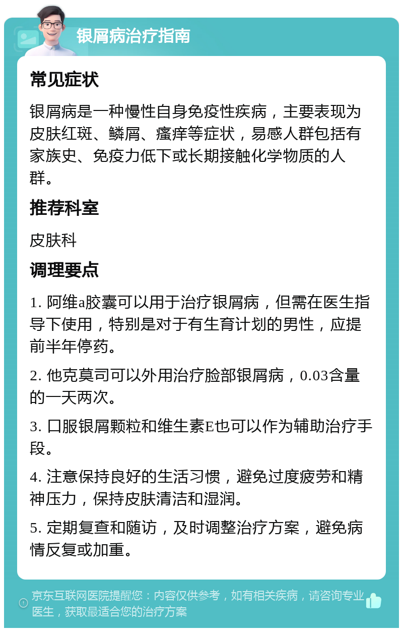 银屑病治疗指南 常见症状 银屑病是一种慢性自身免疫性疾病，主要表现为皮肤红斑、鳞屑、瘙痒等症状，易感人群包括有家族史、免疫力低下或长期接触化学物质的人群。 推荐科室 皮肤科 调理要点 1. 阿维a胶囊可以用于治疗银屑病，但需在医生指导下使用，特别是对于有生育计划的男性，应提前半年停药。 2. 他克莫司可以外用治疗脸部银屑病，0.03含量的一天两次。 3. 口服银屑颗粒和维生素E也可以作为辅助治疗手段。 4. 注意保持良好的生活习惯，避免过度疲劳和精神压力，保持皮肤清洁和湿润。 5. 定期复查和随访，及时调整治疗方案，避免病情反复或加重。