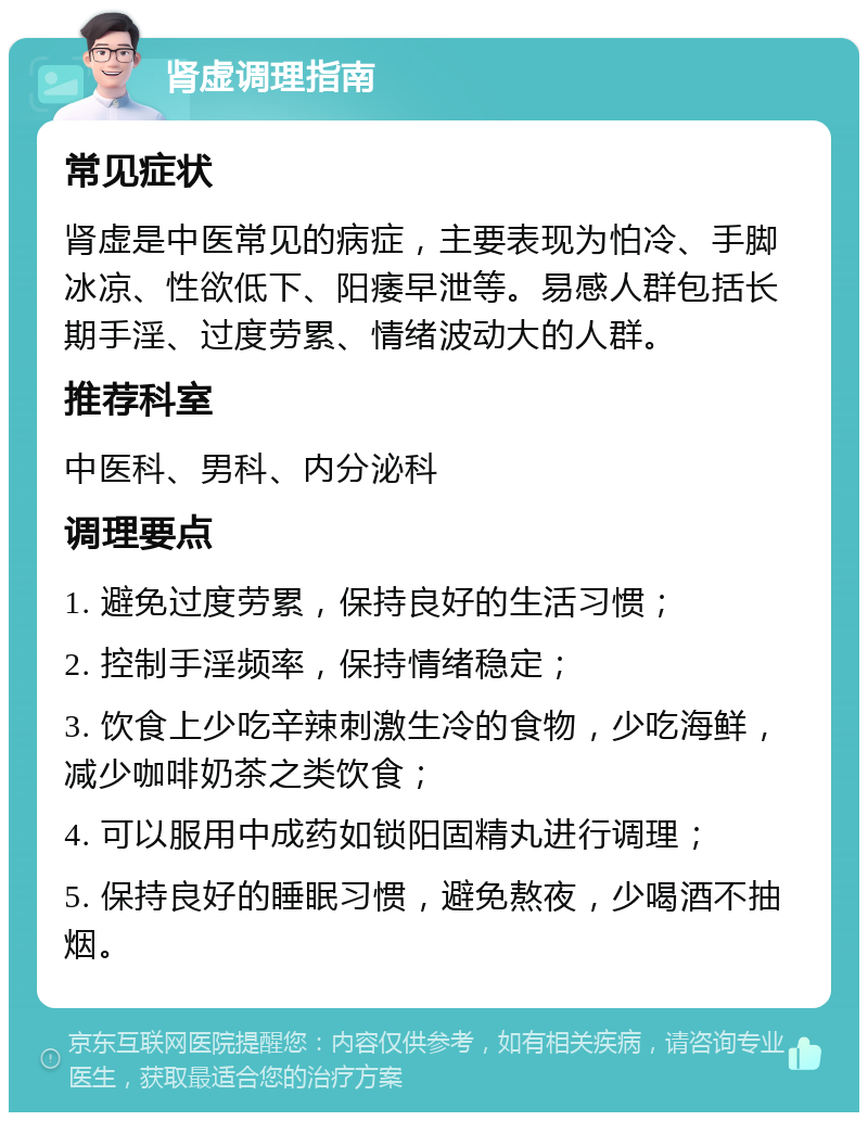 肾虚调理指南 常见症状 肾虚是中医常见的病症，主要表现为怕冷、手脚冰凉、性欲低下、阳痿早泄等。易感人群包括长期手淫、过度劳累、情绪波动大的人群。 推荐科室 中医科、男科、内分泌科 调理要点 1. 避免过度劳累，保持良好的生活习惯； 2. 控制手淫频率，保持情绪稳定； 3. 饮食上少吃辛辣刺激生冷的食物，少吃海鲜，减少咖啡奶茶之类饮食； 4. 可以服用中成药如锁阳固精丸进行调理； 5. 保持良好的睡眠习惯，避免熬夜，少喝酒不抽烟。