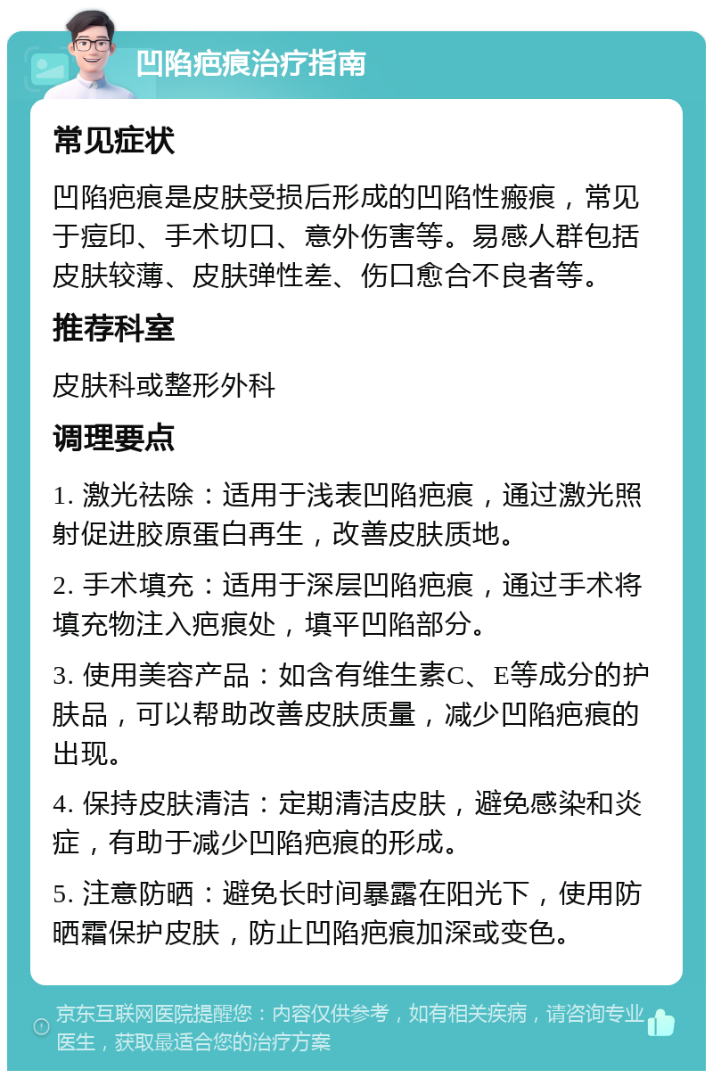 凹陷疤痕治疗指南 常见症状 凹陷疤痕是皮肤受损后形成的凹陷性瘢痕，常见于痘印、手术切口、意外伤害等。易感人群包括皮肤较薄、皮肤弹性差、伤口愈合不良者等。 推荐科室 皮肤科或整形外科 调理要点 1. 激光祛除：适用于浅表凹陷疤痕，通过激光照射促进胶原蛋白再生，改善皮肤质地。 2. 手术填充：适用于深层凹陷疤痕，通过手术将填充物注入疤痕处，填平凹陷部分。 3. 使用美容产品：如含有维生素C、E等成分的护肤品，可以帮助改善皮肤质量，减少凹陷疤痕的出现。 4. 保持皮肤清洁：定期清洁皮肤，避免感染和炎症，有助于减少凹陷疤痕的形成。 5. 注意防晒：避免长时间暴露在阳光下，使用防晒霜保护皮肤，防止凹陷疤痕加深或变色。