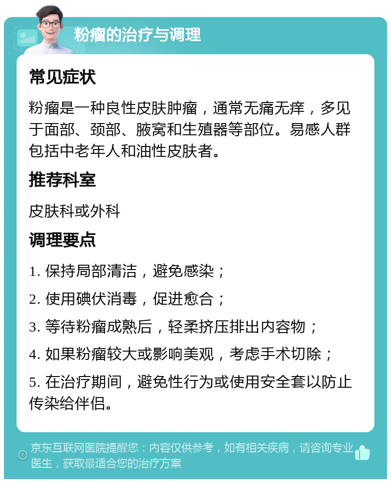 粉瘤的治疗与调理 常见症状 粉瘤是一种良性皮肤肿瘤，通常无痛无痒，多见于面部、颈部、腋窝和生殖器等部位。易感人群包括中老年人和油性皮肤者。 推荐科室 皮肤科或外科 调理要点 1. 保持局部清洁，避免感染； 2. 使用碘伏消毒，促进愈合； 3. 等待粉瘤成熟后，轻柔挤压排出内容物； 4. 如果粉瘤较大或影响美观，考虑手术切除； 5. 在治疗期间，避免性行为或使用安全套以防止传染给伴侣。