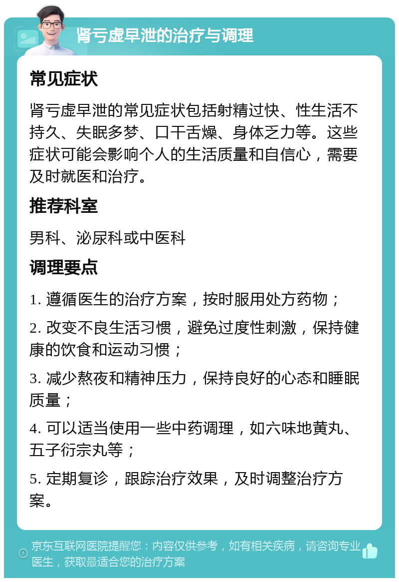 肾亏虚早泄的治疗与调理 常见症状 肾亏虚早泄的常见症状包括射精过快、性生活不持久、失眠多梦、口干舌燥、身体乏力等。这些症状可能会影响个人的生活质量和自信心，需要及时就医和治疗。 推荐科室 男科、泌尿科或中医科 调理要点 1. 遵循医生的治疗方案，按时服用处方药物； 2. 改变不良生活习惯，避免过度性刺激，保持健康的饮食和运动习惯； 3. 减少熬夜和精神压力，保持良好的心态和睡眠质量； 4. 可以适当使用一些中药调理，如六味地黄丸、五子衍宗丸等； 5. 定期复诊，跟踪治疗效果，及时调整治疗方案。