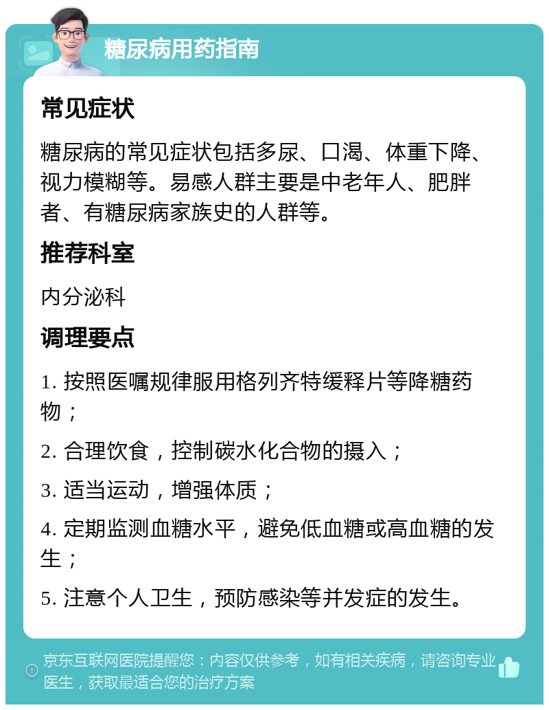 糖尿病用药指南 常见症状 糖尿病的常见症状包括多尿、口渴、体重下降、视力模糊等。易感人群主要是中老年人、肥胖者、有糖尿病家族史的人群等。 推荐科室 内分泌科 调理要点 1. 按照医嘱规律服用格列齐特缓释片等降糖药物； 2. 合理饮食，控制碳水化合物的摄入； 3. 适当运动，增强体质； 4. 定期监测血糖水平，避免低血糖或高血糖的发生； 5. 注意个人卫生，预防感染等并发症的发生。