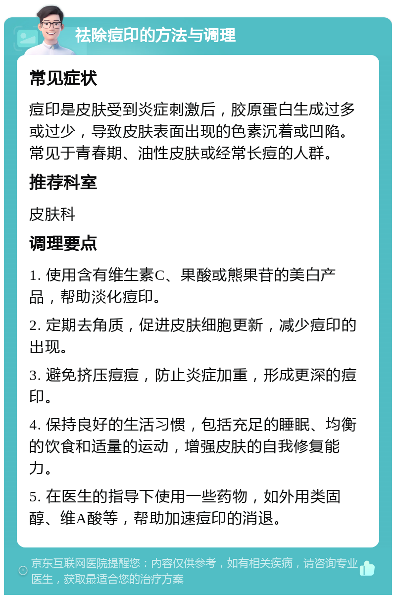 祛除痘印的方法与调理 常见症状 痘印是皮肤受到炎症刺激后，胶原蛋白生成过多或过少，导致皮肤表面出现的色素沉着或凹陷。常见于青春期、油性皮肤或经常长痘的人群。 推荐科室 皮肤科 调理要点 1. 使用含有维生素C、果酸或熊果苷的美白产品，帮助淡化痘印。 2. 定期去角质，促进皮肤细胞更新，减少痘印的出现。 3. 避免挤压痘痘，防止炎症加重，形成更深的痘印。 4. 保持良好的生活习惯，包括充足的睡眠、均衡的饮食和适量的运动，增强皮肤的自我修复能力。 5. 在医生的指导下使用一些药物，如外用类固醇、维A酸等，帮助加速痘印的消退。