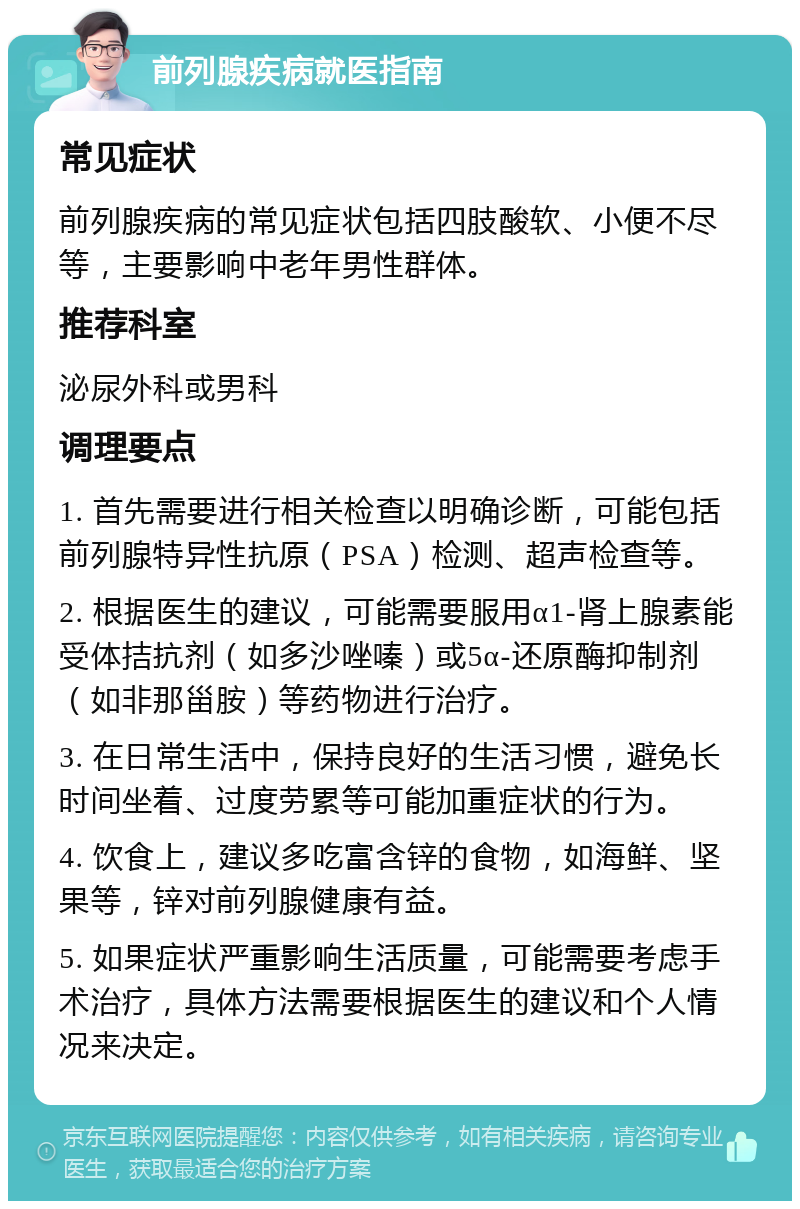 前列腺疾病就医指南 常见症状 前列腺疾病的常见症状包括四肢酸软、小便不尽等，主要影响中老年男性群体。 推荐科室 泌尿外科或男科 调理要点 1. 首先需要进行相关检查以明确诊断，可能包括前列腺特异性抗原（PSA）检测、超声检查等。 2. 根据医生的建议，可能需要服用α1-肾上腺素能受体拮抗剂（如多沙唑嗪）或5α-还原酶抑制剂（如非那甾胺）等药物进行治疗。 3. 在日常生活中，保持良好的生活习惯，避免长时间坐着、过度劳累等可能加重症状的行为。 4. 饮食上，建议多吃富含锌的食物，如海鲜、坚果等，锌对前列腺健康有益。 5. 如果症状严重影响生活质量，可能需要考虑手术治疗，具体方法需要根据医生的建议和个人情况来决定。