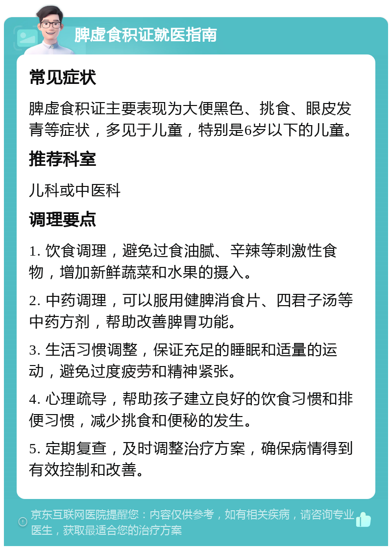 脾虚食积证就医指南 常见症状 脾虚食积证主要表现为大便黑色、挑食、眼皮发青等症状，多见于儿童，特别是6岁以下的儿童。 推荐科室 儿科或中医科 调理要点 1. 饮食调理，避免过食油腻、辛辣等刺激性食物，增加新鲜蔬菜和水果的摄入。 2. 中药调理，可以服用健脾消食片、四君子汤等中药方剂，帮助改善脾胃功能。 3. 生活习惯调整，保证充足的睡眠和适量的运动，避免过度疲劳和精神紧张。 4. 心理疏导，帮助孩子建立良好的饮食习惯和排便习惯，减少挑食和便秘的发生。 5. 定期复查，及时调整治疗方案，确保病情得到有效控制和改善。