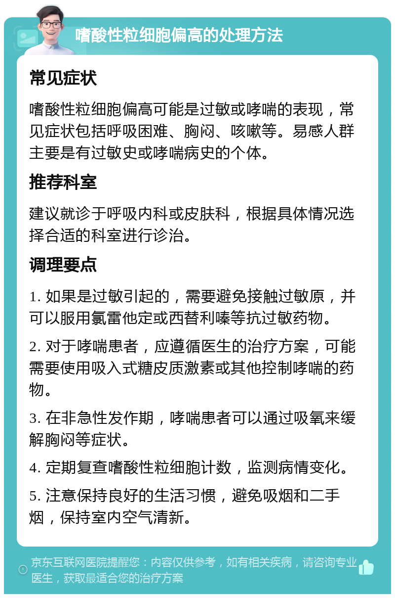 嗜酸性粒细胞偏高的处理方法 常见症状 嗜酸性粒细胞偏高可能是过敏或哮喘的表现，常见症状包括呼吸困难、胸闷、咳嗽等。易感人群主要是有过敏史或哮喘病史的个体。 推荐科室 建议就诊于呼吸内科或皮肤科，根据具体情况选择合适的科室进行诊治。 调理要点 1. 如果是过敏引起的，需要避免接触过敏原，并可以服用氯雷他定或西替利嗪等抗过敏药物。 2. 对于哮喘患者，应遵循医生的治疗方案，可能需要使用吸入式糖皮质激素或其他控制哮喘的药物。 3. 在非急性发作期，哮喘患者可以通过吸氧来缓解胸闷等症状。 4. 定期复查嗜酸性粒细胞计数，监测病情变化。 5. 注意保持良好的生活习惯，避免吸烟和二手烟，保持室内空气清新。