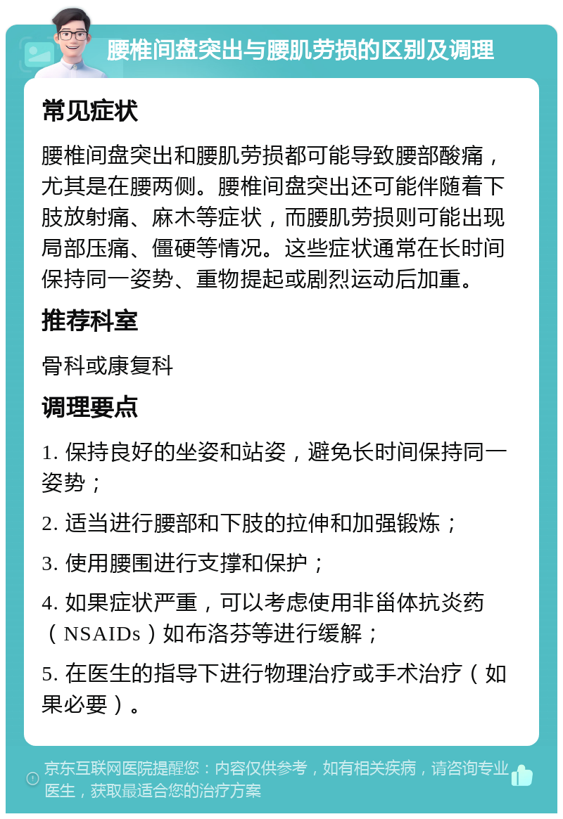 腰椎间盘突出与腰肌劳损的区别及调理 常见症状 腰椎间盘突出和腰肌劳损都可能导致腰部酸痛，尤其是在腰两侧。腰椎间盘突出还可能伴随着下肢放射痛、麻木等症状，而腰肌劳损则可能出现局部压痛、僵硬等情况。这些症状通常在长时间保持同一姿势、重物提起或剧烈运动后加重。 推荐科室 骨科或康复科 调理要点 1. 保持良好的坐姿和站姿，避免长时间保持同一姿势； 2. 适当进行腰部和下肢的拉伸和加强锻炼； 3. 使用腰围进行支撑和保护； 4. 如果症状严重，可以考虑使用非甾体抗炎药（NSAIDs）如布洛芬等进行缓解； 5. 在医生的指导下进行物理治疗或手术治疗（如果必要）。