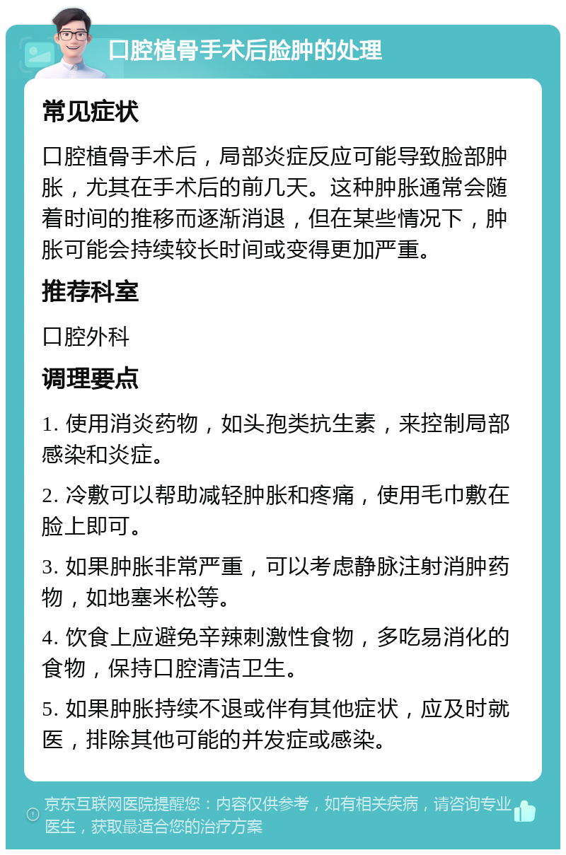 口腔植骨手术后脸肿的处理 常见症状 口腔植骨手术后，局部炎症反应可能导致脸部肿胀，尤其在手术后的前几天。这种肿胀通常会随着时间的推移而逐渐消退，但在某些情况下，肿胀可能会持续较长时间或变得更加严重。 推荐科室 口腔外科 调理要点 1. 使用消炎药物，如头孢类抗生素，来控制局部感染和炎症。 2. 冷敷可以帮助减轻肿胀和疼痛，使用毛巾敷在脸上即可。 3. 如果肿胀非常严重，可以考虑静脉注射消肿药物，如地塞米松等。 4. 饮食上应避免辛辣刺激性食物，多吃易消化的食物，保持口腔清洁卫生。 5. 如果肿胀持续不退或伴有其他症状，应及时就医，排除其他可能的并发症或感染。