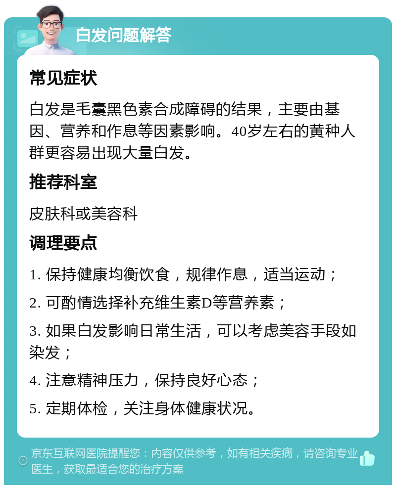 白发问题解答 常见症状 白发是毛囊黑色素合成障碍的结果，主要由基因、营养和作息等因素影响。40岁左右的黄种人群更容易出现大量白发。 推荐科室 皮肤科或美容科 调理要点 1. 保持健康均衡饮食，规律作息，适当运动； 2. 可酌情选择补充维生素D等营养素； 3. 如果白发影响日常生活，可以考虑美容手段如染发； 4. 注意精神压力，保持良好心态； 5. 定期体检，关注身体健康状况。