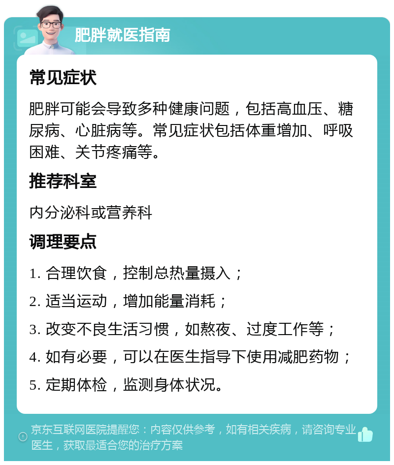 肥胖就医指南 常见症状 肥胖可能会导致多种健康问题，包括高血压、糖尿病、心脏病等。常见症状包括体重增加、呼吸困难、关节疼痛等。 推荐科室 内分泌科或营养科 调理要点 1. 合理饮食，控制总热量摄入； 2. 适当运动，增加能量消耗； 3. 改变不良生活习惯，如熬夜、过度工作等； 4. 如有必要，可以在医生指导下使用减肥药物； 5. 定期体检，监测身体状况。