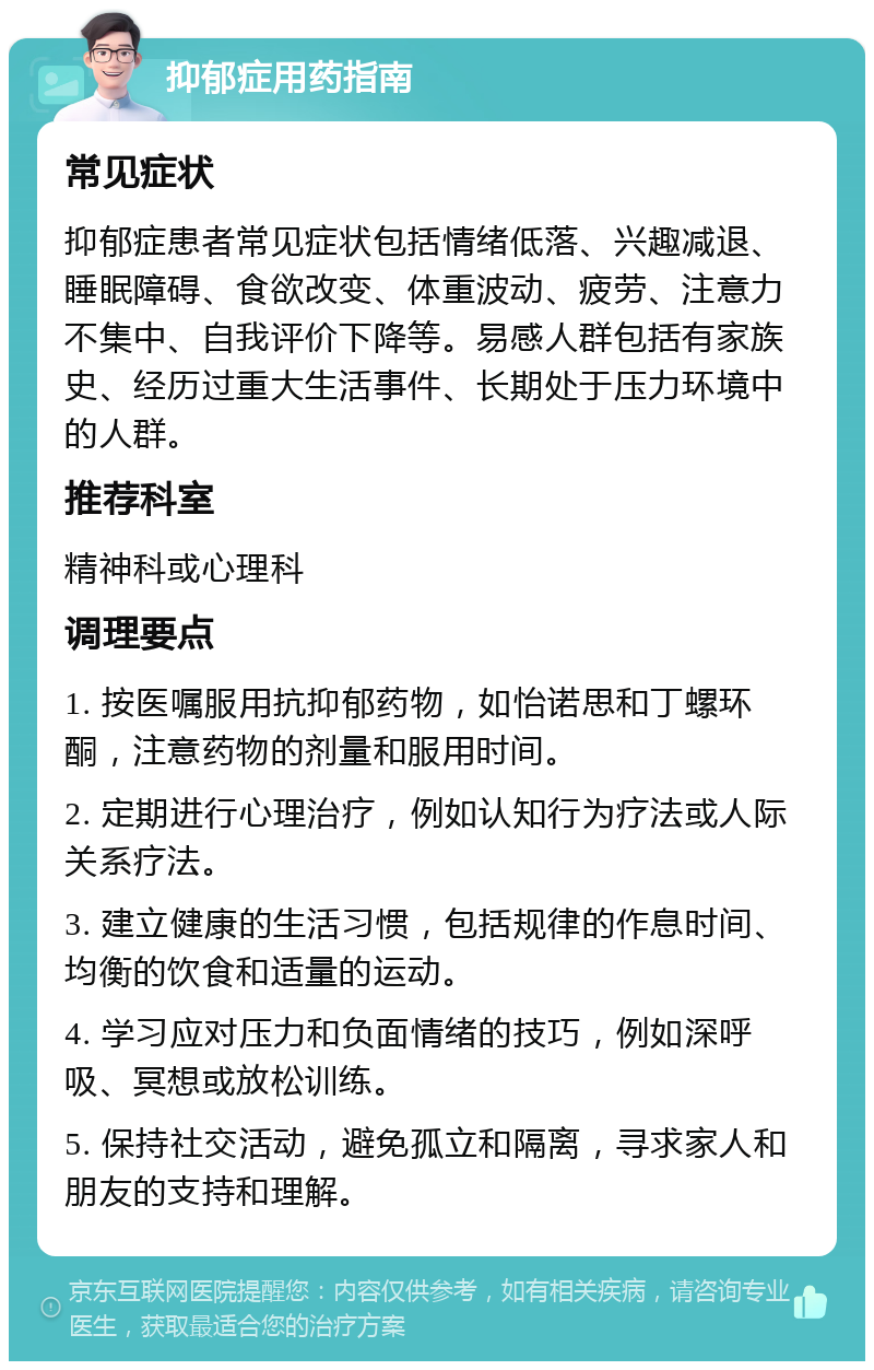 抑郁症用药指南 常见症状 抑郁症患者常见症状包括情绪低落、兴趣减退、睡眠障碍、食欲改变、体重波动、疲劳、注意力不集中、自我评价下降等。易感人群包括有家族史、经历过重大生活事件、长期处于压力环境中的人群。 推荐科室 精神科或心理科 调理要点 1. 按医嘱服用抗抑郁药物，如怡诺思和丁螺环酮，注意药物的剂量和服用时间。 2. 定期进行心理治疗，例如认知行为疗法或人际关系疗法。 3. 建立健康的生活习惯，包括规律的作息时间、均衡的饮食和适量的运动。 4. 学习应对压力和负面情绪的技巧，例如深呼吸、冥想或放松训练。 5. 保持社交活动，避免孤立和隔离，寻求家人和朋友的支持和理解。