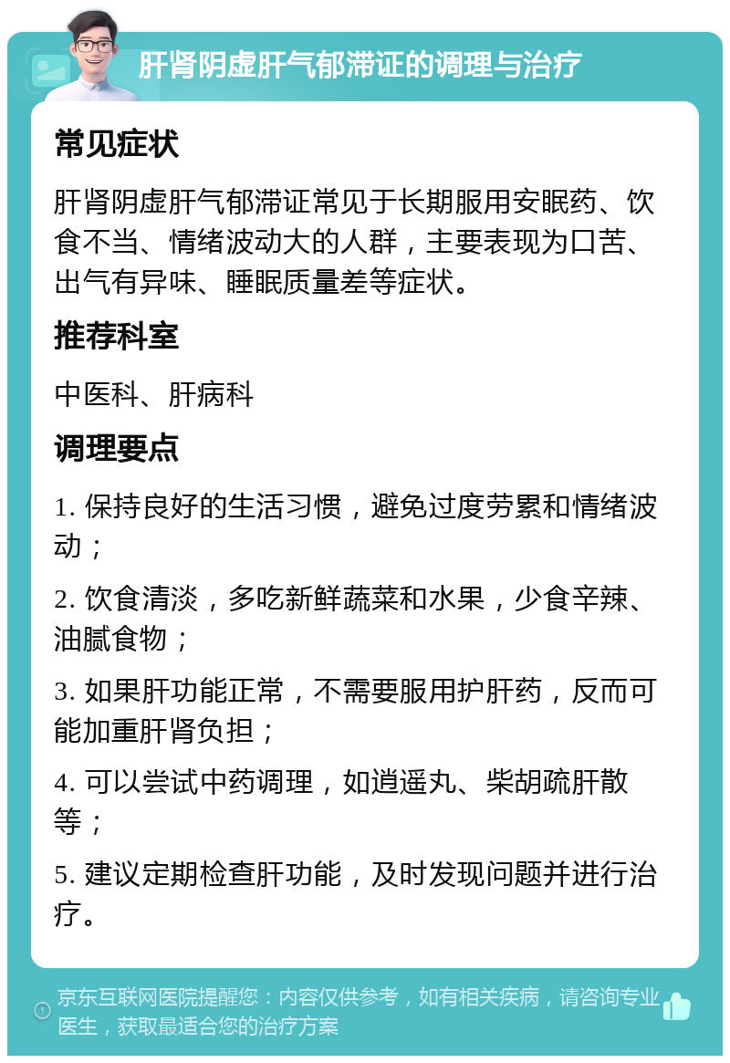 肝肾阴虚肝气郁滞证的调理与治疗 常见症状 肝肾阴虚肝气郁滞证常见于长期服用安眠药、饮食不当、情绪波动大的人群，主要表现为口苦、出气有异味、睡眠质量差等症状。 推荐科室 中医科、肝病科 调理要点 1. 保持良好的生活习惯，避免过度劳累和情绪波动； 2. 饮食清淡，多吃新鲜蔬菜和水果，少食辛辣、油腻食物； 3. 如果肝功能正常，不需要服用护肝药，反而可能加重肝肾负担； 4. 可以尝试中药调理，如逍遥丸、柴胡疏肝散等； 5. 建议定期检查肝功能，及时发现问题并进行治疗。