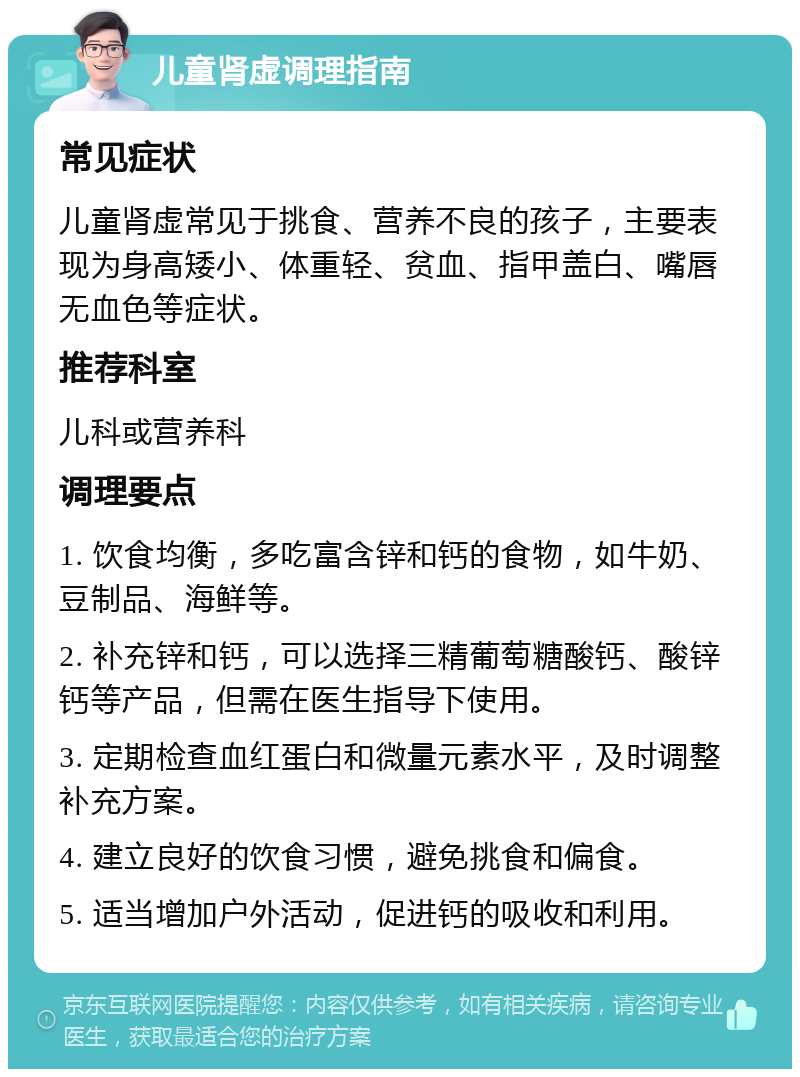 儿童肾虚调理指南 常见症状 儿童肾虚常见于挑食、营养不良的孩子，主要表现为身高矮小、体重轻、贫血、指甲盖白、嘴唇无血色等症状。 推荐科室 儿科或营养科 调理要点 1. 饮食均衡，多吃富含锌和钙的食物，如牛奶、豆制品、海鲜等。 2. 补充锌和钙，可以选择三精葡萄糖酸钙、酸锌钙等产品，但需在医生指导下使用。 3. 定期检查血红蛋白和微量元素水平，及时调整补充方案。 4. 建立良好的饮食习惯，避免挑食和偏食。 5. 适当增加户外活动，促进钙的吸收和利用。