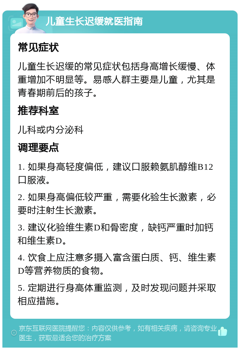 儿童生长迟缓就医指南 常见症状 儿童生长迟缓的常见症状包括身高增长缓慢、体重增加不明显等。易感人群主要是儿童，尤其是青春期前后的孩子。 推荐科室 儿科或内分泌科 调理要点 1. 如果身高轻度偏低，建议口服赖氨肌醇维B12口服液。 2. 如果身高偏低较严重，需要化验生长激素，必要时注射生长激素。 3. 建议化验维生素D和骨密度，缺钙严重时加钙和维生素D。 4. 饮食上应注意多摄入富含蛋白质、钙、维生素D等营养物质的食物。 5. 定期进行身高体重监测，及时发现问题并采取相应措施。