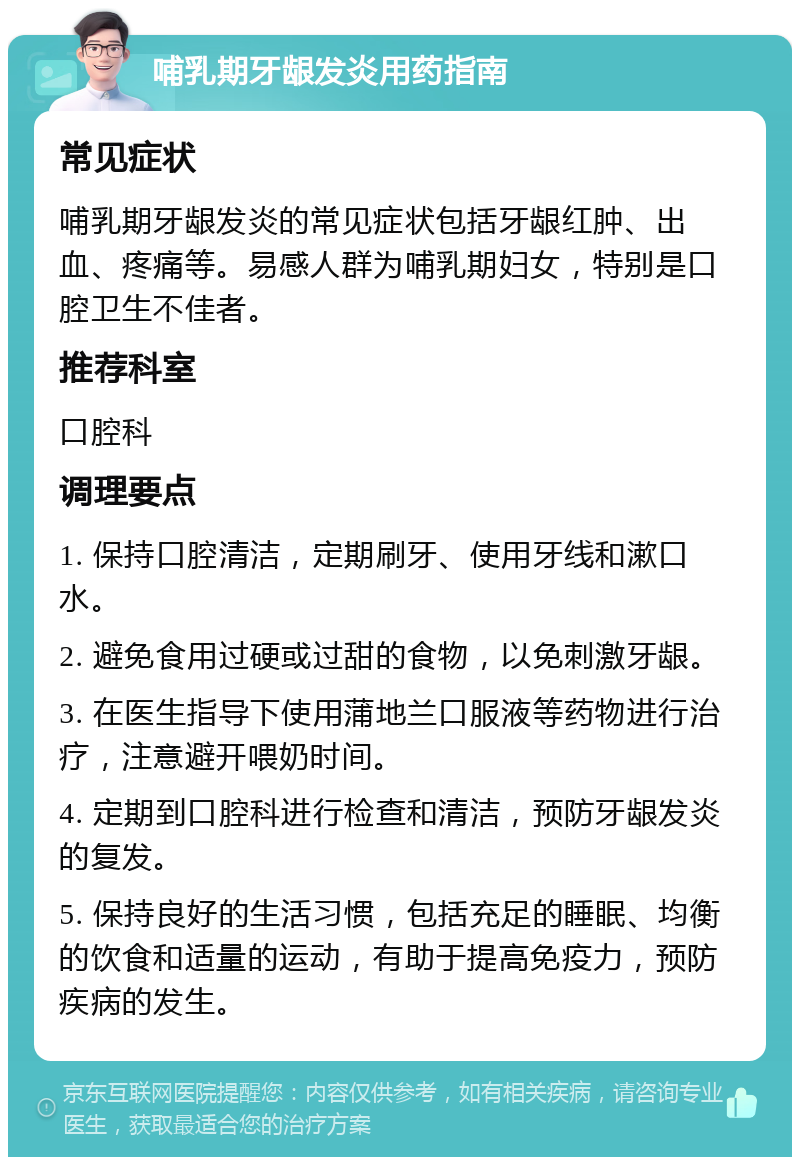 哺乳期牙龈发炎用药指南 常见症状 哺乳期牙龈发炎的常见症状包括牙龈红肿、出血、疼痛等。易感人群为哺乳期妇女，特别是口腔卫生不佳者。 推荐科室 口腔科 调理要点 1. 保持口腔清洁，定期刷牙、使用牙线和漱口水。 2. 避免食用过硬或过甜的食物，以免刺激牙龈。 3. 在医生指导下使用蒲地兰口服液等药物进行治疗，注意避开喂奶时间。 4. 定期到口腔科进行检查和清洁，预防牙龈发炎的复发。 5. 保持良好的生活习惯，包括充足的睡眠、均衡的饮食和适量的运动，有助于提高免疫力，预防疾病的发生。