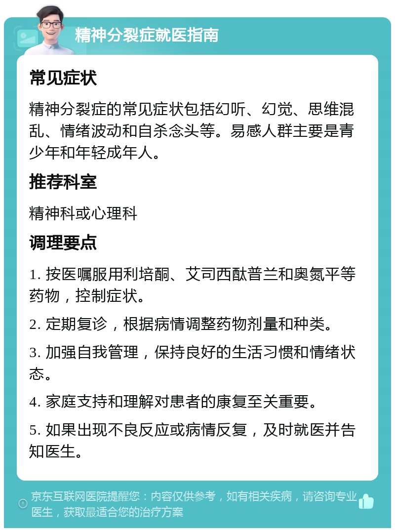 精神分裂症就医指南 常见症状 精神分裂症的常见症状包括幻听、幻觉、思维混乱、情绪波动和自杀念头等。易感人群主要是青少年和年轻成年人。 推荐科室 精神科或心理科 调理要点 1. 按医嘱服用利培酮、艾司西酞普兰和奥氮平等药物，控制症状。 2. 定期复诊，根据病情调整药物剂量和种类。 3. 加强自我管理，保持良好的生活习惯和情绪状态。 4. 家庭支持和理解对患者的康复至关重要。 5. 如果出现不良反应或病情反复，及时就医并告知医生。