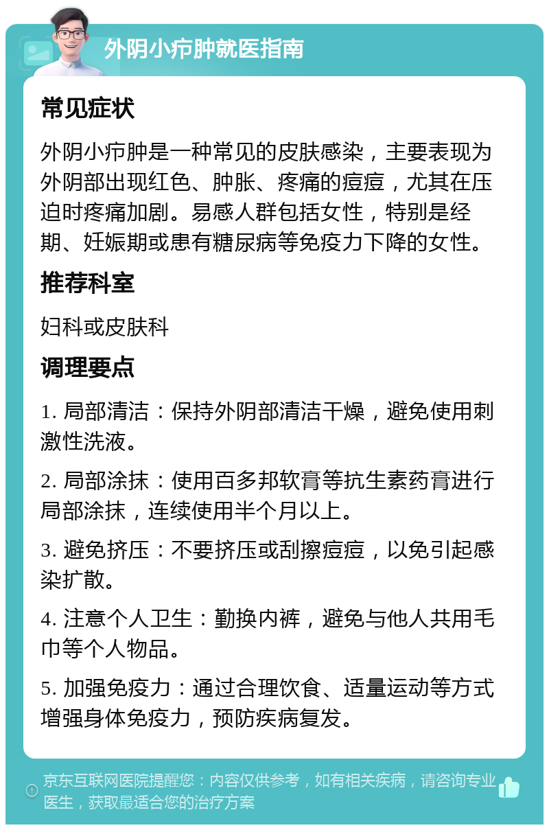 外阴小疖肿就医指南 常见症状 外阴小疖肿是一种常见的皮肤感染，主要表现为外阴部出现红色、肿胀、疼痛的痘痘，尤其在压迫时疼痛加剧。易感人群包括女性，特别是经期、妊娠期或患有糖尿病等免疫力下降的女性。 推荐科室 妇科或皮肤科 调理要点 1. 局部清洁：保持外阴部清洁干燥，避免使用刺激性洗液。 2. 局部涂抹：使用百多邦软膏等抗生素药膏进行局部涂抹，连续使用半个月以上。 3. 避免挤压：不要挤压或刮擦痘痘，以免引起感染扩散。 4. 注意个人卫生：勤换内裤，避免与他人共用毛巾等个人物品。 5. 加强免疫力：通过合理饮食、适量运动等方式增强身体免疫力，预防疾病复发。