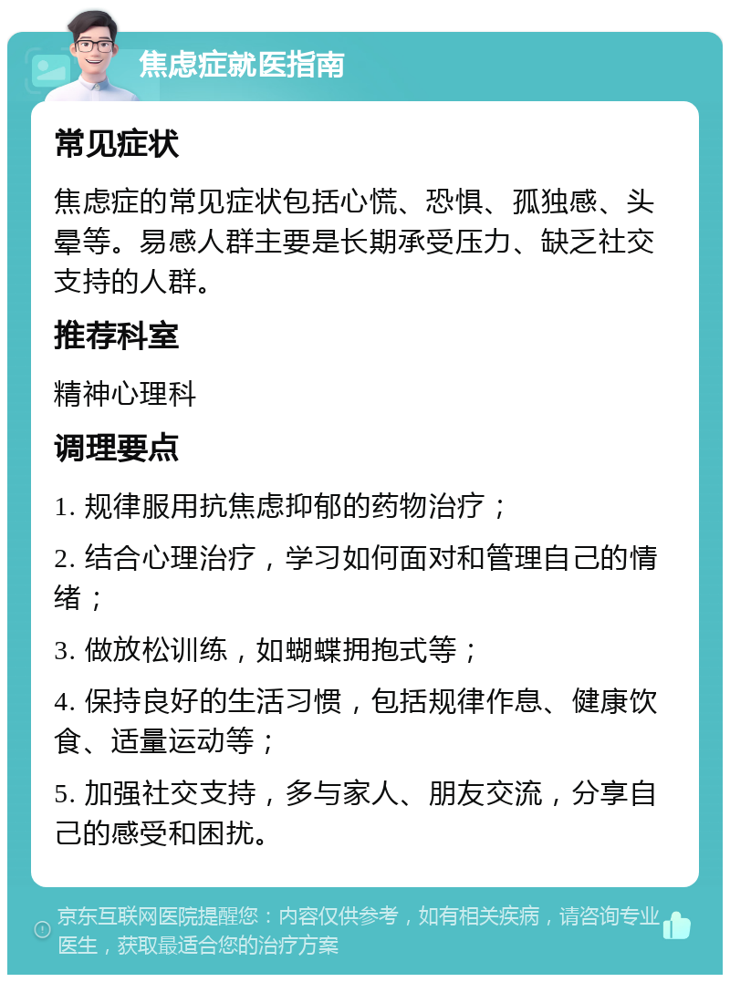 焦虑症就医指南 常见症状 焦虑症的常见症状包括心慌、恐惧、孤独感、头晕等。易感人群主要是长期承受压力、缺乏社交支持的人群。 推荐科室 精神心理科 调理要点 1. 规律服用抗焦虑抑郁的药物治疗； 2. 结合心理治疗，学习如何面对和管理自己的情绪； 3. 做放松训练，如蝴蝶拥抱式等； 4. 保持良好的生活习惯，包括规律作息、健康饮食、适量运动等； 5. 加强社交支持，多与家人、朋友交流，分享自己的感受和困扰。