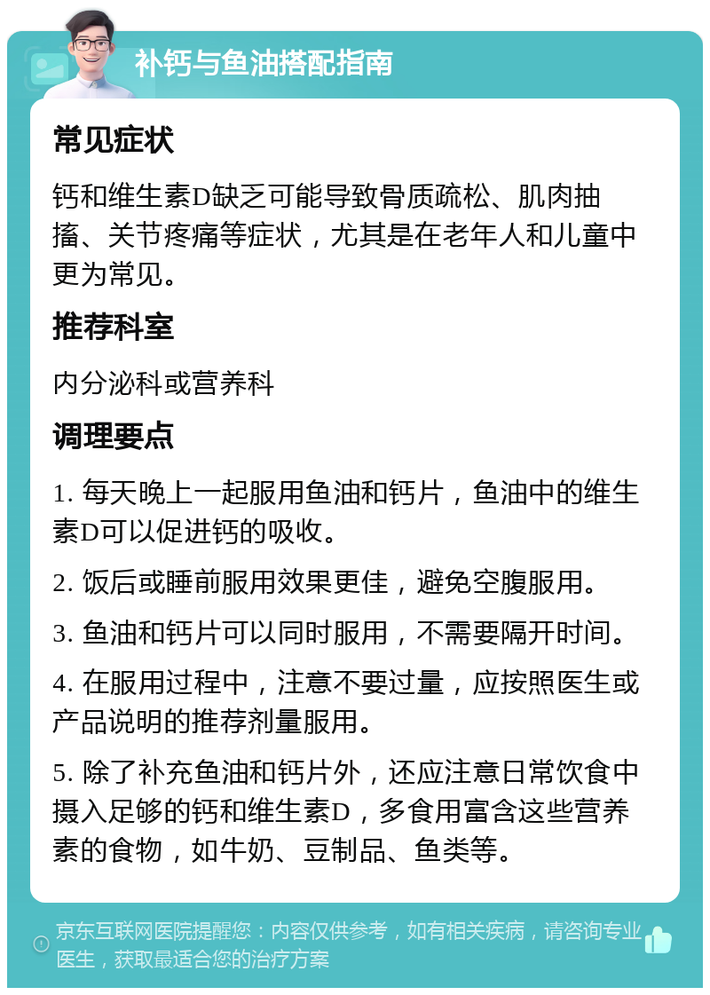 补钙与鱼油搭配指南 常见症状 钙和维生素D缺乏可能导致骨质疏松、肌肉抽搐、关节疼痛等症状，尤其是在老年人和儿童中更为常见。 推荐科室 内分泌科或营养科 调理要点 1. 每天晚上一起服用鱼油和钙片，鱼油中的维生素D可以促进钙的吸收。 2. 饭后或睡前服用效果更佳，避免空腹服用。 3. 鱼油和钙片可以同时服用，不需要隔开时间。 4. 在服用过程中，注意不要过量，应按照医生或产品说明的推荐剂量服用。 5. 除了补充鱼油和钙片外，还应注意日常饮食中摄入足够的钙和维生素D，多食用富含这些营养素的食物，如牛奶、豆制品、鱼类等。