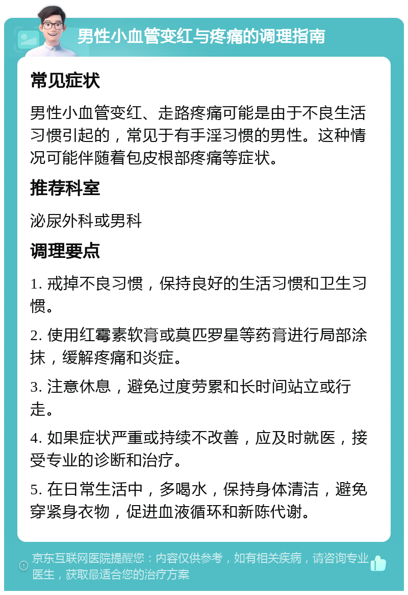 男性小血管变红与疼痛的调理指南 常见症状 男性小血管变红、走路疼痛可能是由于不良生活习惯引起的，常见于有手淫习惯的男性。这种情况可能伴随着包皮根部疼痛等症状。 推荐科室 泌尿外科或男科 调理要点 1. 戒掉不良习惯，保持良好的生活习惯和卫生习惯。 2. 使用红霉素软膏或莫匹罗星等药膏进行局部涂抹，缓解疼痛和炎症。 3. 注意休息，避免过度劳累和长时间站立或行走。 4. 如果症状严重或持续不改善，应及时就医，接受专业的诊断和治疗。 5. 在日常生活中，多喝水，保持身体清洁，避免穿紧身衣物，促进血液循环和新陈代谢。