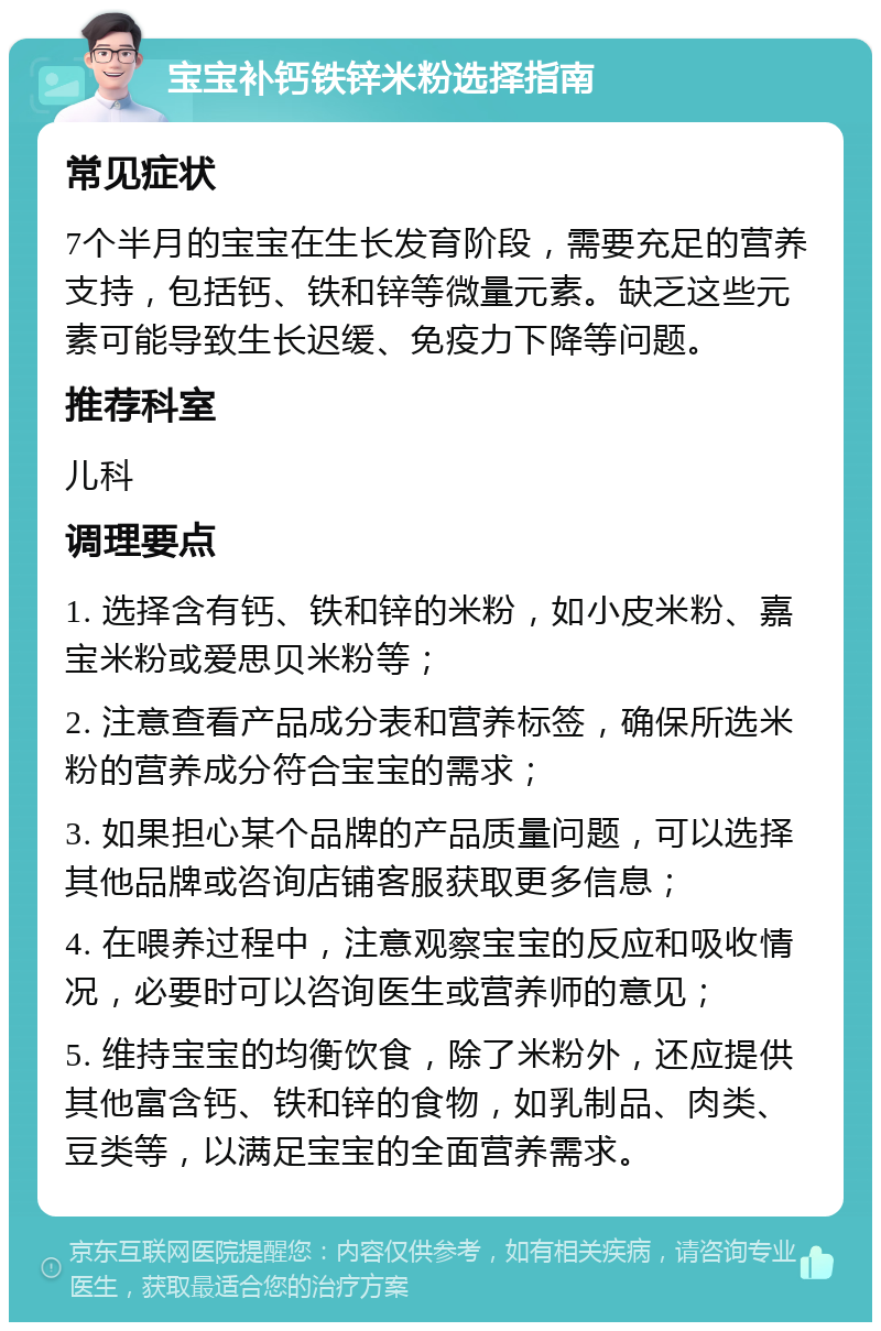 宝宝补钙铁锌米粉选择指南 常见症状 7个半月的宝宝在生长发育阶段，需要充足的营养支持，包括钙、铁和锌等微量元素。缺乏这些元素可能导致生长迟缓、免疫力下降等问题。 推荐科室 儿科 调理要点 1. 选择含有钙、铁和锌的米粉，如小皮米粉、嘉宝米粉或爱思贝米粉等； 2. 注意查看产品成分表和营养标签，确保所选米粉的营养成分符合宝宝的需求； 3. 如果担心某个品牌的产品质量问题，可以选择其他品牌或咨询店铺客服获取更多信息； 4. 在喂养过程中，注意观察宝宝的反应和吸收情况，必要时可以咨询医生或营养师的意见； 5. 维持宝宝的均衡饮食，除了米粉外，还应提供其他富含钙、铁和锌的食物，如乳制品、肉类、豆类等，以满足宝宝的全面营养需求。