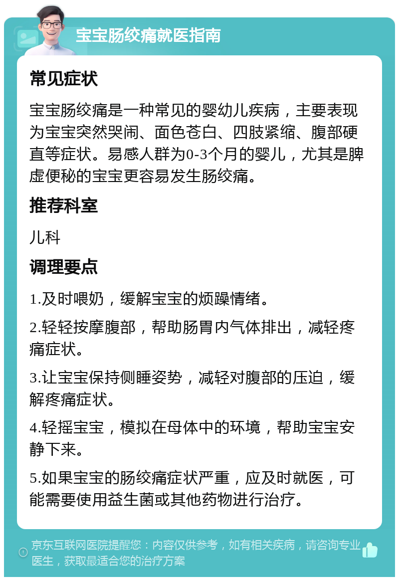 宝宝肠绞痛就医指南 常见症状 宝宝肠绞痛是一种常见的婴幼儿疾病，主要表现为宝宝突然哭闹、面色苍白、四肢紧缩、腹部硬直等症状。易感人群为0-3个月的婴儿，尤其是脾虚便秘的宝宝更容易发生肠绞痛。 推荐科室 儿科 调理要点 1.及时喂奶，缓解宝宝的烦躁情绪。 2.轻轻按摩腹部，帮助肠胃内气体排出，减轻疼痛症状。 3.让宝宝保持侧睡姿势，减轻对腹部的压迫，缓解疼痛症状。 4.轻摇宝宝，模拟在母体中的环境，帮助宝宝安静下来。 5.如果宝宝的肠绞痛症状严重，应及时就医，可能需要使用益生菌或其他药物进行治疗。