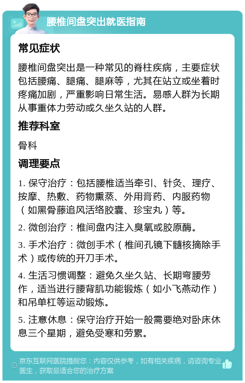 腰椎间盘突出就医指南 常见症状 腰椎间盘突出是一种常见的脊柱疾病，主要症状包括腰痛、腿痛、腿麻等，尤其在站立或坐着时疼痛加剧，严重影响日常生活。易感人群为长期从事重体力劳动或久坐久站的人群。 推荐科室 骨科 调理要点 1. 保守治疗：包括腰椎适当牵引、针灸、理疗、按摩、热敷、药物熏蒸、外用膏药、内服药物（如黑骨藤追风活络胶囊、珍宝丸）等。 2. 微创治疗：椎间盘内注入臭氧或胶原酶。 3. 手术治疗：微创手术（椎间孔镜下髓核摘除手术）或传统的开刀手术。 4. 生活习惯调整：避免久坐久站、长期弯腰劳作，适当进行腰背肌功能锻炼（如小飞燕动作）和吊单杠等运动锻炼。 5. 注意休息：保守治疗开始一般需要绝对卧床休息三个星期，避免受寒和劳累。