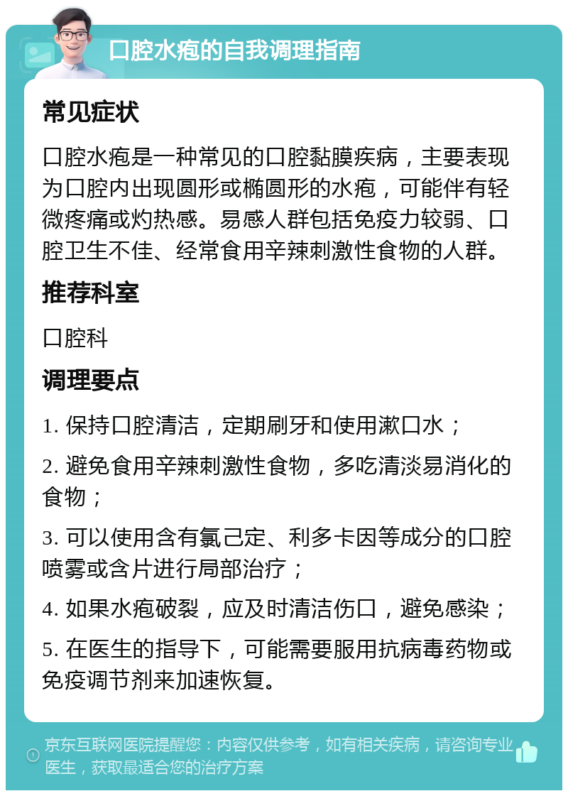 口腔水疱的自我调理指南 常见症状 口腔水疱是一种常见的口腔黏膜疾病，主要表现为口腔内出现圆形或椭圆形的水疱，可能伴有轻微疼痛或灼热感。易感人群包括免疫力较弱、口腔卫生不佳、经常食用辛辣刺激性食物的人群。 推荐科室 口腔科 调理要点 1. 保持口腔清洁，定期刷牙和使用漱口水； 2. 避免食用辛辣刺激性食物，多吃清淡易消化的食物； 3. 可以使用含有氯己定、利多卡因等成分的口腔喷雾或含片进行局部治疗； 4. 如果水疱破裂，应及时清洁伤口，避免感染； 5. 在医生的指导下，可能需要服用抗病毒药物或免疫调节剂来加速恢复。