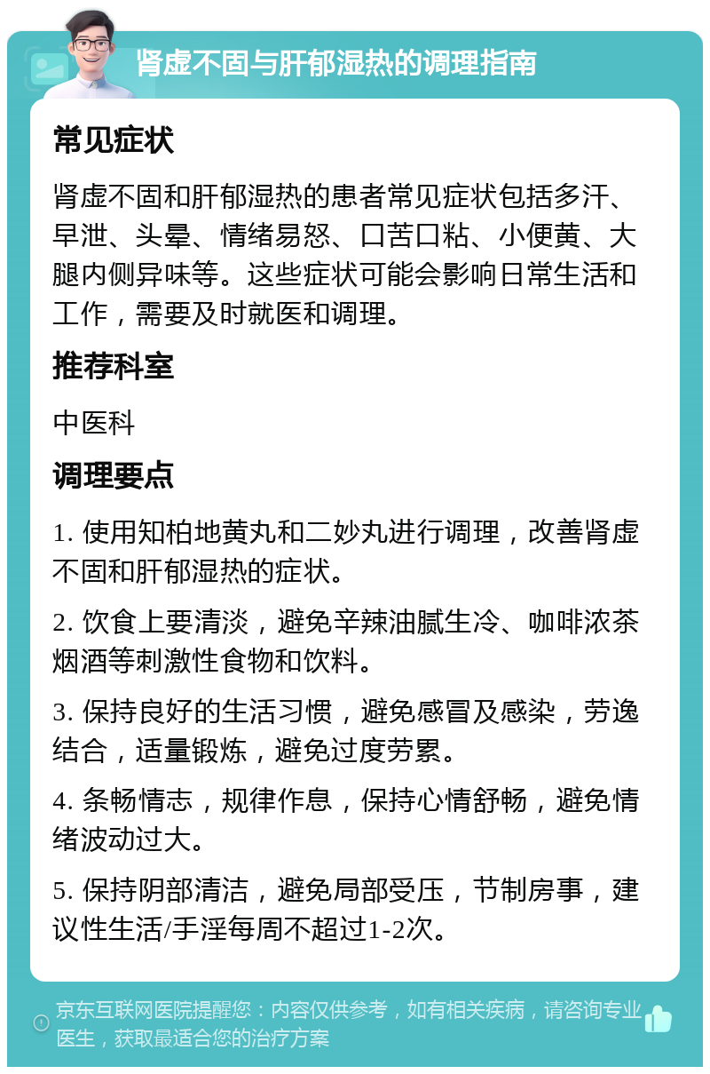 肾虚不固与肝郁湿热的调理指南 常见症状 肾虚不固和肝郁湿热的患者常见症状包括多汗、早泄、头晕、情绪易怒、口苦口粘、小便黄、大腿内侧异味等。这些症状可能会影响日常生活和工作，需要及时就医和调理。 推荐科室 中医科 调理要点 1. 使用知柏地黄丸和二妙丸进行调理，改善肾虚不固和肝郁湿热的症状。 2. 饮食上要清淡，避免辛辣油腻生冷、咖啡浓茶烟酒等刺激性食物和饮料。 3. 保持良好的生活习惯，避免感冒及感染，劳逸结合，适量锻炼，避免过度劳累。 4. 条畅情志，规律作息，保持心情舒畅，避免情绪波动过大。 5. 保持阴部清洁，避免局部受压，节制房事，建议性生活/手淫每周不超过1-2次。