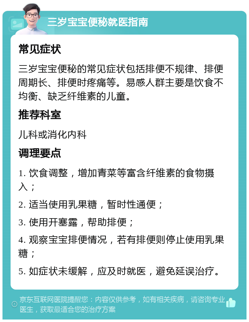 三岁宝宝便秘就医指南 常见症状 三岁宝宝便秘的常见症状包括排便不规律、排便周期长、排便时疼痛等。易感人群主要是饮食不均衡、缺乏纤维素的儿童。 推荐科室 儿科或消化内科 调理要点 1. 饮食调整，增加青菜等富含纤维素的食物摄入； 2. 适当使用乳果糖，暂时性通便； 3. 使用开塞露，帮助排便； 4. 观察宝宝排便情况，若有排便则停止使用乳果糖； 5. 如症状未缓解，应及时就医，避免延误治疗。