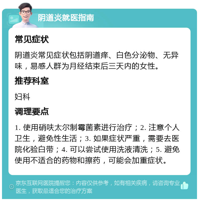 阴道炎就医指南 常见症状 阴道炎常见症状包括阴道痒、白色分泌物、无异味，易感人群为月经结束后三天内的女性。 推荐科室 妇科 调理要点 1. 使用硝呋太尔制霉菌素进行治疗；2. 注意个人卫生，避免性生活；3. 如果症状严重，需要去医院化验白带；4. 可以尝试使用洗液清洗；5. 避免使用不适合的药物和擦药，可能会加重症状。