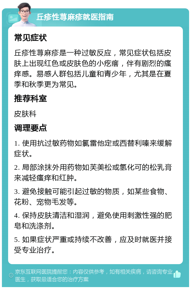 丘疹性荨麻疹就医指南 常见症状 丘疹性荨麻疹是一种过敏反应，常见症状包括皮肤上出现红色或皮肤色的小疙瘩，伴有剧烈的瘙痒感。易感人群包括儿童和青少年，尤其是在夏季和秋季更为常见。 推荐科室 皮肤科 调理要点 1. 使用抗过敏药物如氯雷他定或西替利嗪来缓解症状。 2. 局部涂抹外用药物如芙美松或氢化可的松乳膏来减轻瘙痒和红肿。 3. 避免接触可能引起过敏的物质，如某些食物、花粉、宠物毛发等。 4. 保持皮肤清洁和湿润，避免使用刺激性强的肥皂和洗涤剂。 5. 如果症状严重或持续不改善，应及时就医并接受专业治疗。