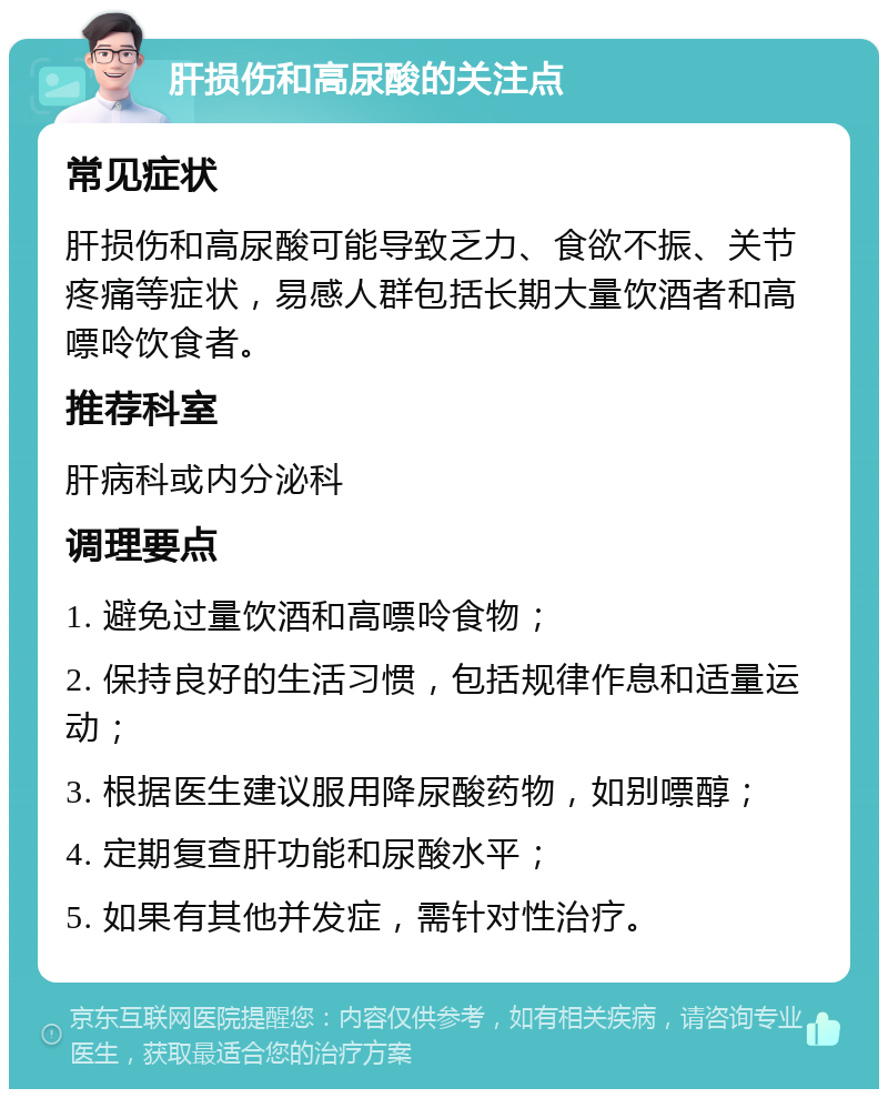 肝损伤和高尿酸的关注点 常见症状 肝损伤和高尿酸可能导致乏力、食欲不振、关节疼痛等症状，易感人群包括长期大量饮酒者和高嘌呤饮食者。 推荐科室 肝病科或内分泌科 调理要点 1. 避免过量饮酒和高嘌呤食物； 2. 保持良好的生活习惯，包括规律作息和适量运动； 3. 根据医生建议服用降尿酸药物，如别嘌醇； 4. 定期复查肝功能和尿酸水平； 5. 如果有其他并发症，需针对性治疗。