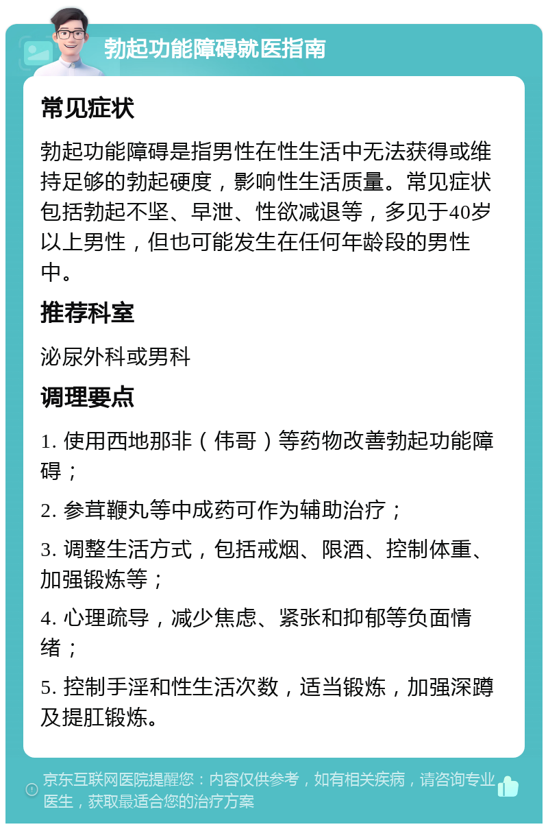 勃起功能障碍就医指南 常见症状 勃起功能障碍是指男性在性生活中无法获得或维持足够的勃起硬度，影响性生活质量。常见症状包括勃起不坚、早泄、性欲减退等，多见于40岁以上男性，但也可能发生在任何年龄段的男性中。 推荐科室 泌尿外科或男科 调理要点 1. 使用西地那非（伟哥）等药物改善勃起功能障碍； 2. 参茸鞭丸等中成药可作为辅助治疗； 3. 调整生活方式，包括戒烟、限酒、控制体重、加强锻炼等； 4. 心理疏导，减少焦虑、紧张和抑郁等负面情绪； 5. 控制手淫和性生活次数，适当锻炼，加强深蹲及提肛锻炼。