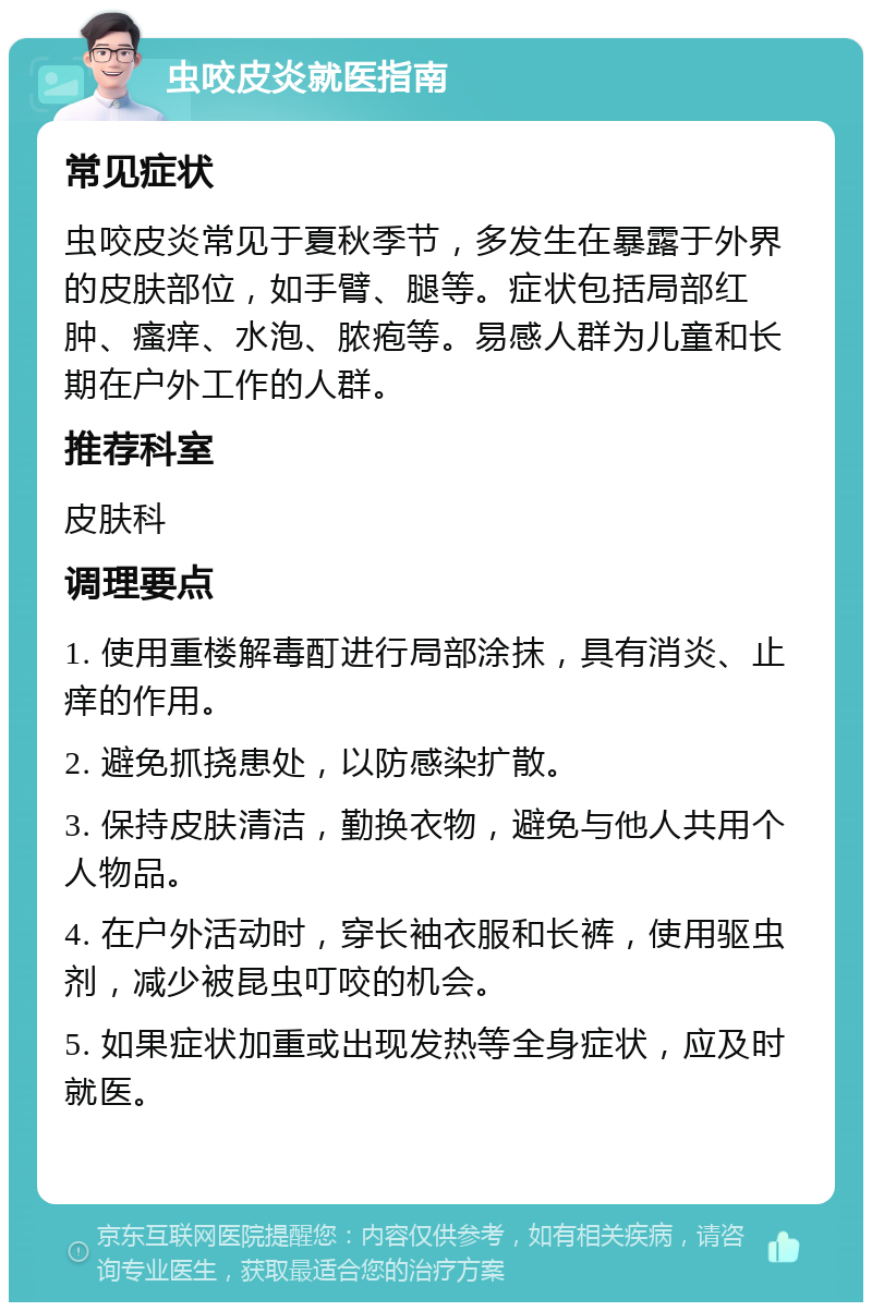 虫咬皮炎就医指南 常见症状 虫咬皮炎常见于夏秋季节，多发生在暴露于外界的皮肤部位，如手臂、腿等。症状包括局部红肿、瘙痒、水泡、脓疱等。易感人群为儿童和长期在户外工作的人群。 推荐科室 皮肤科 调理要点 1. 使用重楼解毒酊进行局部涂抹，具有消炎、止痒的作用。 2. 避免抓挠患处，以防感染扩散。 3. 保持皮肤清洁，勤换衣物，避免与他人共用个人物品。 4. 在户外活动时，穿长袖衣服和长裤，使用驱虫剂，减少被昆虫叮咬的机会。 5. 如果症状加重或出现发热等全身症状，应及时就医。