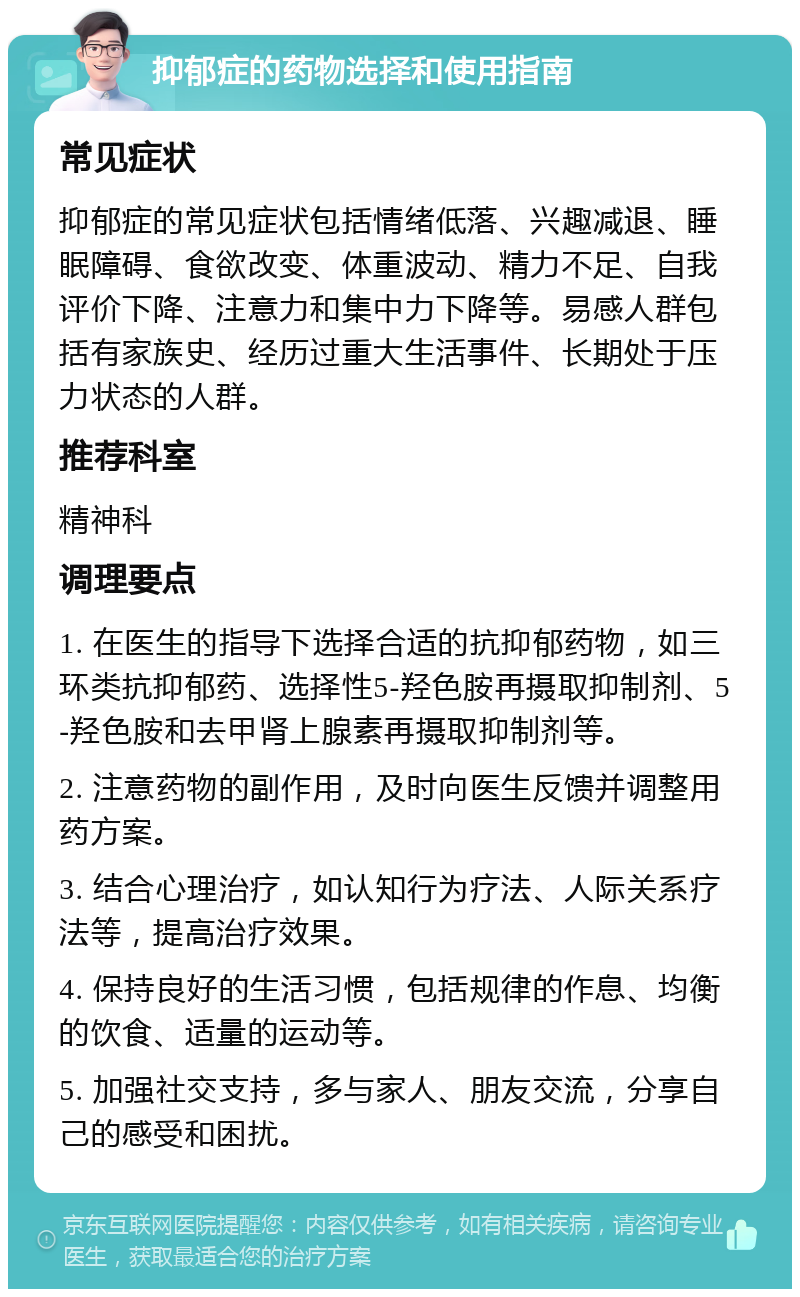 抑郁症的药物选择和使用指南 常见症状 抑郁症的常见症状包括情绪低落、兴趣减退、睡眠障碍、食欲改变、体重波动、精力不足、自我评价下降、注意力和集中力下降等。易感人群包括有家族史、经历过重大生活事件、长期处于压力状态的人群。 推荐科室 精神科 调理要点 1. 在医生的指导下选择合适的抗抑郁药物，如三环类抗抑郁药、选择性5-羟色胺再摄取抑制剂、5-羟色胺和去甲肾上腺素再摄取抑制剂等。 2. 注意药物的副作用，及时向医生反馈并调整用药方案。 3. 结合心理治疗，如认知行为疗法、人际关系疗法等，提高治疗效果。 4. 保持良好的生活习惯，包括规律的作息、均衡的饮食、适量的运动等。 5. 加强社交支持，多与家人、朋友交流，分享自己的感受和困扰。