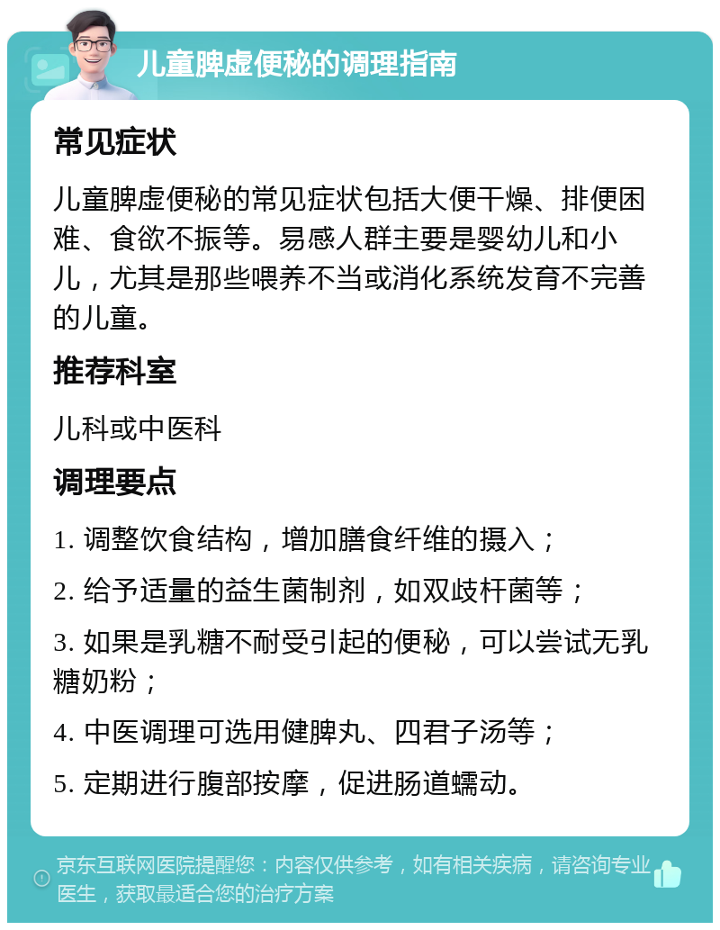 儿童脾虚便秘的调理指南 常见症状 儿童脾虚便秘的常见症状包括大便干燥、排便困难、食欲不振等。易感人群主要是婴幼儿和小儿，尤其是那些喂养不当或消化系统发育不完善的儿童。 推荐科室 儿科或中医科 调理要点 1. 调整饮食结构，增加膳食纤维的摄入； 2. 给予适量的益生菌制剂，如双歧杆菌等； 3. 如果是乳糖不耐受引起的便秘，可以尝试无乳糖奶粉； 4. 中医调理可选用健脾丸、四君子汤等； 5. 定期进行腹部按摩，促进肠道蠕动。