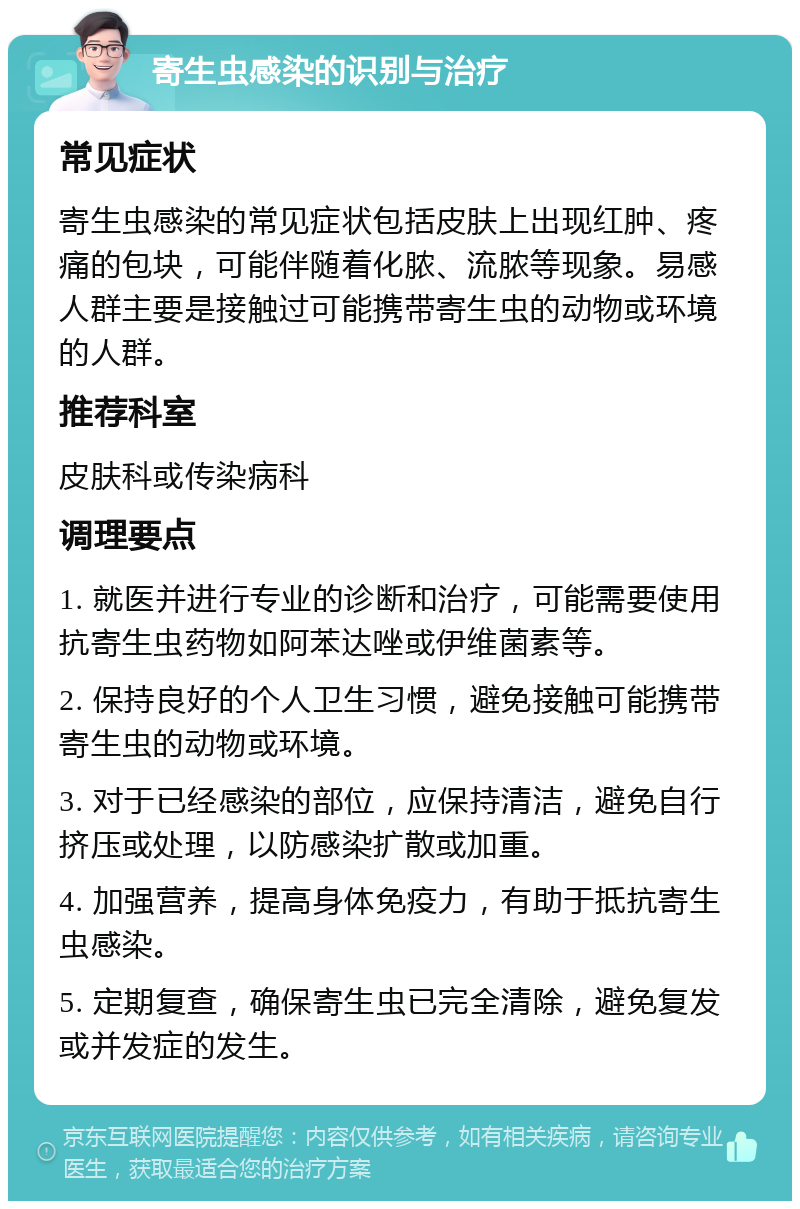 寄生虫感染的识别与治疗 常见症状 寄生虫感染的常见症状包括皮肤上出现红肿、疼痛的包块，可能伴随着化脓、流脓等现象。易感人群主要是接触过可能携带寄生虫的动物或环境的人群。 推荐科室 皮肤科或传染病科 调理要点 1. 就医并进行专业的诊断和治疗，可能需要使用抗寄生虫药物如阿苯达唑或伊维菌素等。 2. 保持良好的个人卫生习惯，避免接触可能携带寄生虫的动物或环境。 3. 对于已经感染的部位，应保持清洁，避免自行挤压或处理，以防感染扩散或加重。 4. 加强营养，提高身体免疫力，有助于抵抗寄生虫感染。 5. 定期复查，确保寄生虫已完全清除，避免复发或并发症的发生。