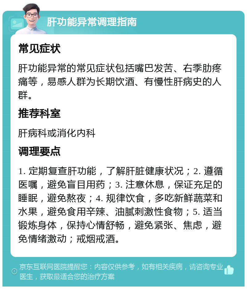 肝功能异常调理指南 常见症状 肝功能异常的常见症状包括嘴巴发苦、右季肋疼痛等，易感人群为长期饮酒、有慢性肝病史的人群。 推荐科室 肝病科或消化内科 调理要点 1. 定期复查肝功能，了解肝脏健康状况；2. 遵循医嘱，避免盲目用药；3. 注意休息，保证充足的睡眠，避免熬夜；4. 规律饮食，多吃新鲜蔬菜和水果，避免食用辛辣、油腻刺激性食物；5. 适当锻炼身体，保持心情舒畅，避免紧张、焦虑，避免情绪激动；戒烟戒酒。