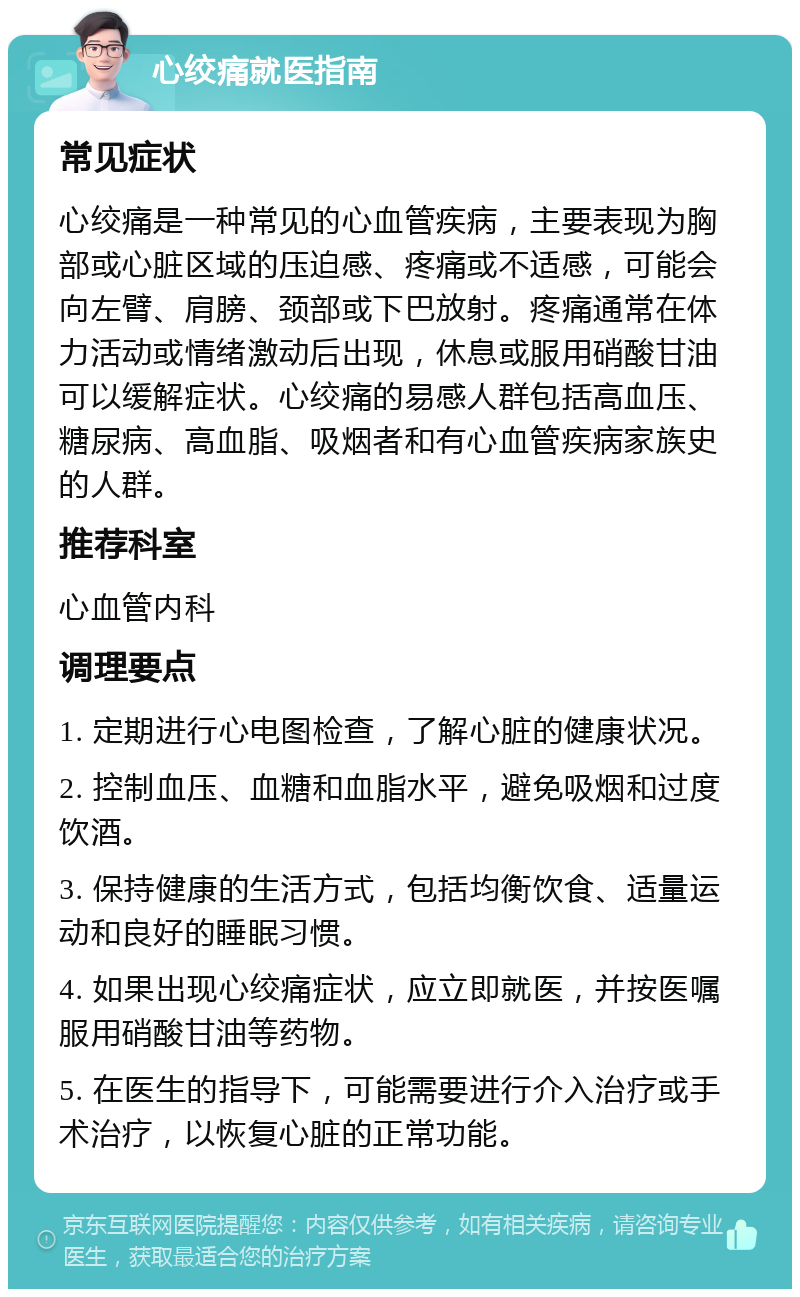 心绞痛就医指南 常见症状 心绞痛是一种常见的心血管疾病，主要表现为胸部或心脏区域的压迫感、疼痛或不适感，可能会向左臂、肩膀、颈部或下巴放射。疼痛通常在体力活动或情绪激动后出现，休息或服用硝酸甘油可以缓解症状。心绞痛的易感人群包括高血压、糖尿病、高血脂、吸烟者和有心血管疾病家族史的人群。 推荐科室 心血管内科 调理要点 1. 定期进行心电图检查，了解心脏的健康状况。 2. 控制血压、血糖和血脂水平，避免吸烟和过度饮酒。 3. 保持健康的生活方式，包括均衡饮食、适量运动和良好的睡眠习惯。 4. 如果出现心绞痛症状，应立即就医，并按医嘱服用硝酸甘油等药物。 5. 在医生的指导下，可能需要进行介入治疗或手术治疗，以恢复心脏的正常功能。